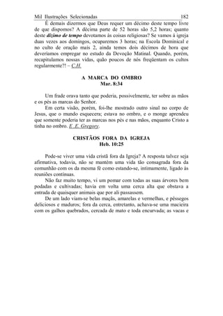 Mil Ilustrações Selecionadas 182
É demais dizermos que Deus requer um décimo deste tempo livre
de que dispomos? A décima parte de 52 horas são 5,2 horas; quanto
deste dízimo de tempo devotamos às coisas religiosas? Se vamos à igreja
duas vezes aos domingos, ocuparemos 3 horas; na Escola Dominical e
no culto de oração mais 2, ainda temos dois décimos de hora que
deveríamos empregar no estudo da Devoção Matinal. Quando, porém,
recapitulamos nossas vidas, quão poucos de nós freqüentam os cultos
regularmente?! – C.H.
A MARCA DO OMBRO
Mar. 8:34
Um frade orava tanto que poderia, possivelmente, ter sobre as mãos
e os pés as marcas do Senhor.
Em certa visão, porém, foi-lhe mostrado outro sinal no corpo de
Jesus, que o mundo esquecera; estava no ombro, e o monge aprendeu
que somente poderia ter as marcas nos pés e nas mãos, enquanto Cristo a
tinha no ombro. E .E. Gregory.
CRISTÃOS FORA DA IGREJA
Heb. 10:25
Pode-se viver uma vida cristã fora da Igreja? A resposta talvez seja
afirmativa, todavia, não se mantém uma vida tão consagrada fora da
comunhão com os da mesma fé como estando-se, intimamente, ligado às
reuniões contínuas.
Não faz muito tempo, vi um pomar com todas as suas árvores bem
podadas e cultivadas; havia em volta uma cerca alta que obstava a
entrada de quaisquer animais que por ali passassem.
De um lado viam-se belas maçãs, amarelas e vermelhas, e pêssegos
deliciosos e maduros; fora da cerca, entretanto, achava-se uma macieira
com os galhos quebrados, cercada de mato e toda encurvada; as vacas e
 