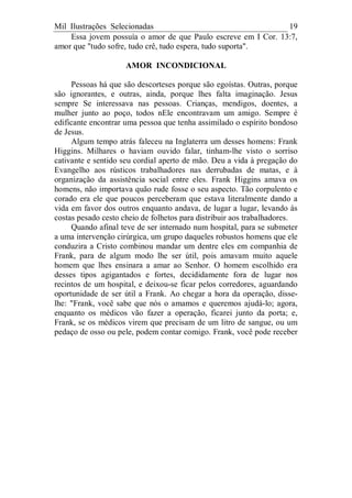 Mil Ilustrações Selecionadas 19
Essa jovem possuía o amor de que Paulo escreve em I Cor. 13:7,
amor que "tudo sofre, tudo crê, tudo espera, tudo suporta".
AMOR INCONDICIONAL
Pessoas há que são descorteses porque são egoístas. Outras, porque
são ignorantes, e outras, ainda, porque lhes falta imaginação. Jesus
sempre Se interessava nas pessoas. Crianças, mendigos, doentes, a
mulher junto ao poço, todos nEle encontravam um amigo. Sempre é
edificante encontrar uma pessoa que tenha assimilado o espírito bondoso
de Jesus.
Algum tempo atrás faleceu na Inglaterra um desses homens: Frank
Higgins. Milhares o haviam ouvido falar, tinham-lhe visto o sorriso
cativante e sentido seu cordial aperto de mão. Deu a vida à pregação do
Evangelho aos rústicos trabalhadores nas derrubadas de matas, e à
organização da assistência social entre eles. Frank Higgins amava os
homens, não importava quão rude fosse o seu aspecto. Tão corpulento e
corado era ele que poucos perceberam que estava literalmente dando a
vida em favor dos outros enquanto andava, de lugar a lugar, levando às
costas pesado cesto cheio de folhetos para distribuir aos trabalhadores.
Quando afinal teve de ser internado num hospital, para se submeter
a uma intervenção cirúrgica, um grupo daqueles robustos homens que ele
conduzira a Cristo combinou mandar um dentre eles em companhia de
Frank, para de algum modo lhe ser útil, pois amavam muito aquele
homem que lhes ensinara a amar ao Senhor. O homem escolhido era
desses tipos agigantados e fortes, decididamente fora de lugar nos
recintos de um hospital, e deixou-se ficar pelos corredores, aguardando
oportunidade de ser útil a Frank. Ao chegar a hora da operação, disse-
lhe: "Frank, você sabe que nós o amamos e queremos ajudá-lo; agora,
enquanto os médicos vão fazer a operação, ficarei junto da porta; e,
Frank, se os médicos virem que precisam de um litro de sangue, ou um
pedaço de osso ou pele, podem contar comigo. Frank, você pode receber
 