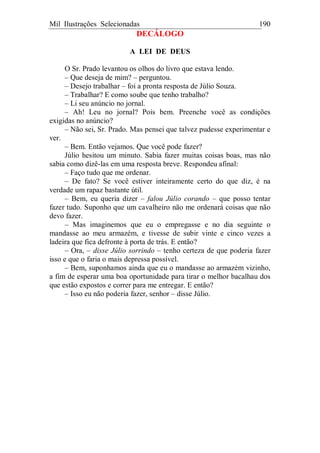 Mil Ilustrações Selecionadas 190
DECÁLOGO
A LEI DE DEUS
O Sr. Prado levantou os olhos do livro que estava lendo.
– Que deseja de mim? – perguntou.
– Desejo trabalhar – foi a pronta resposta de Júlio Souza.
– Trabalhar? E como soube que tenho trabalho?
– Li seu anúncio no jornal.
– Ah! Leu no jornal? Pois bem. Preenche você as condições
exigidas no anúncio?
– Não sei, Sr. Prado. Mas pensei que talvez pudesse experimentar e
ver.
– Bem. Então vejamos. Que você pode fazer?
Júlio hesitou um minuto. Sabia fazer muitas coisas boas, mas não
sabia como dizê-las em uma resposta breve. Respondeu afinal:
– Faço tudo que me ordenar.
– De fato? Se você estiver inteiramente certo do que diz, é na
verdade um rapaz bastante útil.
– Bem, eu queria dizer – falou Júlio corando – que posso tentar
fazer tudo. Suponho que um cavalheiro não me ordenará coisas que não
devo fazer.
– Mas imaginemos que eu o empregasse e no dia seguinte o
mandasse ao meu armazém, e tivesse de subir vinte e cinco vezes a
ladeira que fica defronte à porta de trás. E então?
– Ora, – disse Júlio sorrindo – tenho certeza de que poderia fazer
isso e que o faria o mais depressa possível.
– Bem, suponhamos ainda que eu o mandasse ao armazém vizinho,
a fim de esperar uma boa oportunidade para tirar o melhor bacalhau dos
que estão expostos e correr para me entregar. E então?
– Isso eu não poderia fazer, senhor – disse Júlio.
 