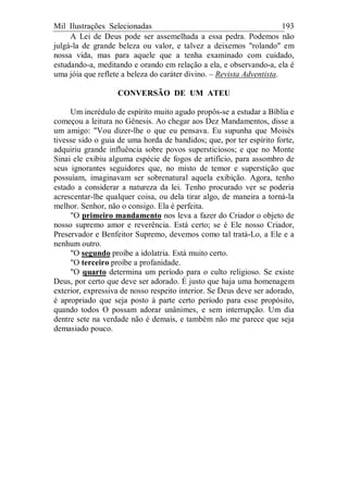 Mil Ilustrações Selecionadas 193
A Lei de Deus pode ser assemelhada a essa pedra. Podemos não
julgá-la de grande beleza ou valor, e talvez a deixemos "rolando" em
nossa vida, mas para aquele que a tenha examinado com cuidado,
estudando-a, meditando e orando em relação a ela, e observando-a, ela é
uma jóia que reflete a beleza do caráter divino. – Revista Adventista.
CONVERSÃO DE UM ATEU
Um incrédulo de espírito muito agudo propôs-se a estudar a Bíblia e
começou a leitura no Gênesis. Ao chegar aos Dez Mandamentos, disse a
um amigo: "Vou dizer-lhe o que eu pensava. Eu supunha que Moisés
tivesse sido o guia de uma horda de bandidos; que, por ter espírito forte,
adquiriu grande influência sobre povos supersticiosos; e que no Monte
Sinai ele exibiu alguma espécie de fogos de artifício, para assombro de
seus ignorantes seguidores que, no misto de temor e superstição que
possuíam, imaginavam ser sobrenatural aquela exibição. Agora, tenho
estado a considerar a natureza da lei. Tenho procurado ver se poderia
acrescentar-lhe qualquer coisa, ou dela tirar algo, de maneira a torná-la
melhor. Senhor, não o consigo. Ela é perfeita.
"O primeiro mandamento nos leva a fazer do Criador o objeto de
nosso supremo amor e reverência. Está certo; se é Ele nosso Criador,
Preservador e Benfeitor Supremo, devemos como tal tratá-Lo, a Ele e a
nenhum outro.
"O segundo proíbe a idolatria. Está muito certo.
"O terceiro proíbe a profanidade.
"O quarto determina um período para o culto religioso. Se existe
Deus, por certo que deve ser adorado. É justo que haja uma homenagem
exterior, expressiva de nosso respeito interior. Se Deus deve ser adorado,
é apropriado que seja posto à parte certo período para esse propósito,
quando todos O possam adorar unânimes, e sem interrupção. Um dia
dentre sete na verdade não é demais, e também não me parece que seja
demasiado pouco.
 