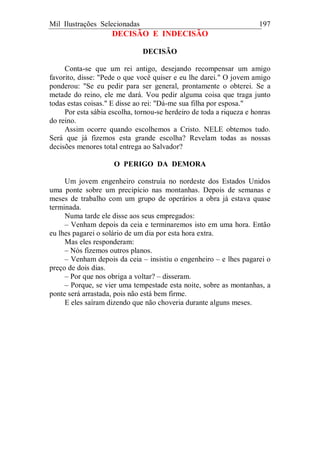 Mil Ilustrações Selecionadas 197
DECISÃO E INDECISÃO
DECISÃO
Conta-se que um rei antigo, desejando recompensar um amigo
favorito, disse: "Pede o que você quiser e eu lhe darei." O jovem amigo
ponderou: "Se eu pedir para ser general, prontamente o obterei. Se a
metade do reino, ele me dará. Vou pedir alguma coisa que traga junto
todas estas coisas." E disse ao rei: "Dá-me sua filha por esposa."
Por esta sábia escolha, tornou-se herdeiro de toda a riqueza e honras
do reino.
Assim ocorre quando escolhemos a Cristo. NELE obtemos tudo.
Será que já fizemos esta grande escolha? Revelam todas as nossas
decisões menores total entrega ao Salvador?
O PERIGO DA DEMORA
Um jovem engenheiro construía no nordeste dos Estados Unidos
uma ponte sobre um precipício nas montanhas. Depois de semanas e
meses de trabalho com um grupo de operários a obra já estava quase
terminada.
Numa tarde ele disse aos seus empregados:
– Venham depois da ceia e terminaremos isto em uma hora. Então
eu lhes pagarei o solário de um dia por esta hora extra.
Mas eles responderam:
– Nós fizemos outros planos.
– Venham depois da ceia – insistiu o engenheiro – e lhes pagarei o
preço de dois dias.
– Por que nos obriga a voltar? – disseram.
– Porque, se vier uma tempestade esta noite, sobre as montanhas, a
ponte será arrastada, pois não está bem firme.
E eles saíram dizendo que não choveria durante alguns meses.
 