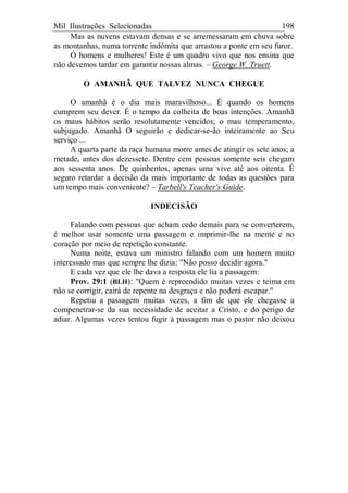 Mil Ilustrações Selecionadas 198
Mas as nuvens estavam densas e se arremessaram em chuva sobre
as montanhas, numa torrente indômita que arrastou a ponte em seu furor.
Ó homens e mulheres! Este é um quadro vivo que nos ensina que
não devemos tardar em garantir nossas almas. – George W. Truett.
O AMANHÃ QUE TALVEZ NUNCA CHEGUE
O amanhã é o dia mais maravilhoso... É quando os homens
cumprem seu dever. É o tempo da colheita de boas intenções. Amanhã
os maus hábitos serão resolutamente vencidos; o mau temperamento,
subjugado. Amanhã O seguirão e dedicar-se-ão inteiramente ao Seu
serviço ...
A quarta parte da raça humana morre antes de atingir os sete anos; a
metade, antes dos dezessete. Dentre cem pessoas somente seis chegam
aos sessenta anos. De quinhentos, apenas uma vive até aos oitenta. É
seguro retardar a decisão da mais importante de todas as questões para
um tempo mais conveniente? – Tarbell's Teacher's Guide.
INDECISÃO
Falando com pessoas que acham cedo demais para se converterem,
é melhor usar somente uma passagem e imprimir-lhe na mente e no
coração por meio de repetição constante.
Numa noite, estava um ministro falando com um homem muito
interessado mas que sempre lhe dizia: "Não posso decidir agora."
E cada vez que ele lhe dava a resposta ele lia a passagem:
Prov. 29:1 (BLH): "Quem é repreendido muitas vezes e teima em
não se corrigir, cairá de repente na desgraça e não poderá escapar."
Repetiu a passagem muitas vezes, a fim de que ele chegasse a
compenetrar-se da sua necessidade de aceitar a Cristo, e do perigo de
adiar. Algumas vezes tentou fugir à passagem mas o pastor não deixou
 