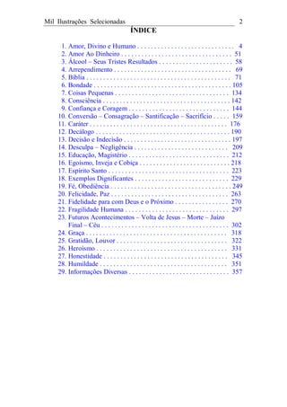 Mil Ilustrações Selecionadas 2
ÍNDICE
1. Amor, Divino e Humano . . . . . . . . . . . . . . . . . . . . . . . . . . . . . 4
2. Amor Ao Dinheiro . . . . . . . . . . . . . . . . . . . . . . . . . . . . . . . . . 51
3. Álcool – Seus Tristes Resultados . . . . . . . . . . . . . . . . . . . . . . 58
4. Arrependimento . . . . . . . . . . . . . . . . . . . . . . . . . . . . . . . . . . . 69
5. Bíblia . . . . . . . . . . . . . . . . . . . . . . . . . . . . . . . . . . . . . . . . . . . 71
6. Bondade . . . . . . . . . . . . . . . . . . . . . . . . . . . . . . . . . . . . . . . . . 105
7. Coisas Pequenas . . . . . . . . . . . . . . . . . . . . . . . . . . . . . . . . . . 134
8. Consciência . . . . . . . . . . . . . . . . . . . . . . . . . . . . . . . . . . . . . . 142
9. Confiança e Coragem . . . . . . . . . . . . . . . . . . . . . . . . . . . . . . 144
10. Conversão – Consagração – Santificação – Sacrifício . . . . . 159
11. Caráter . . . . . . . . . . . . . . . . . . . . . . . . . . . . . . . . . . . . . . . . . 176
12. Decálogo . . . . . . . . . . . . . . . . . . . . . . . . . . . . . . . . . . . . . . . . 190
13. Decisão e Indecisão . . . . . . . . . . . . . . . . . . . . . . . . . . . . . . . . 197
14. Desculpa – Negligência . . . . . . . . . . . . . . . . . . . . . . . . . . . . 209
15. Educação, Magistério . . . . . . . . . . . . . . . . . . . . . . . . . . . . . . 212
16. Egoísmo, Inveja e Cobiça . . . . . . . . . . . . . . . . . . . . . . . . . . . 218
17. Espírito Santo . . . . . . . . . . . . . . . . . . . . . . . . . . . . . . . . . . . . 223
18. Exemplos Dignificantes . . . . . . . . . . . . . . . . . . . . . . . . . . . . 229
19. Fé, Obediência . . . . . . . . . . . . . . . . . . . . . . . . . . . . . . . . . . . . 249
20. Felicidade, Paz . . . . . . . . . . . . . . . . . . . . . . . . . . . . . . . . . . . 263
21. Fidelidade para com Deus e o Próximo . . . . . . . . . . . . . . . . 270
22. Fragilidade Humana . . . . . . . . . . . . . . . . . . . . . . . . . . . . . . . 297
23. Futuros Acontecimentos – Volta de Jesus – Morte – Juízo
Final – Céu . . . . . . . . . . . . . . . . . . . . . . . . . . . . . . . . . . . . . . 302
24. Graça . . . . . . . . . . . . . . . . . . . . . . . . . . . . . . . . . . . . . . . . . . 318
25. Gratidão, Louvor . . . . . . . . . . . . . . . . . . . . . . . . . . . . . . . . . 322
26. Heroísmo . . . . . . . . . . . . . . . . . . . . . . . . . . . . . . . . . . . . . . . 331
27. Honestidade . . . . . . . . . . . . . . . . . . . . . . . . . . . . . . . . . . . . . 345
28. Humildade . . . . . . . . . . . . . . . . . . . . . . . . . . . . . . . . . . . . . . 351
29. Informações Diversas . . . . . . . . . . . . . . . . . . . . . . . . . . . . . . 357
 