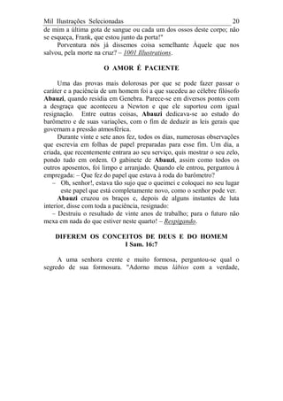 Mil Ilustrações Selecionadas 20
de mim a última gota de sangue ou cada um dos ossos deste corpo; não
se esqueça, Frank, que estou junto da porta!"
Porventura nós já dissemos coisa semelhante Àquele que nos
salvou, pela morte na cruz? – 1001 Illustrations.
O AMOR É PACIENTE
Uma das provas mais dolorosas por que se pode fazer passar o
caráter e a paciência de um homem foi a que sucedeu ao célebre filósofo
Abauzi, quando residia em Genebra. Parece-se em diversos pontos com
a desgraça que aconteceu a Newton e que ele suportou com igual
resignação. Entre outras coisas, Abauzi dedicava-se ao estudo do
barômetro e de suas variações, com o fim de deduzir as leis gerais que
governam a pressão atmosférica.
Durante vinte e sete anos fez, todos os dias, numerosas observações
que escrevia em folhas de papel preparadas para esse fim. Um dia, a
criada, que recentemente entrara ao seu serviço, quis mostrar o seu zelo,
pondo tudo em ordem. O gabinete de Abauzi, assim como todos os
outros aposentos, foi limpo e arranjado. Quando ele entrou, perguntou à
empregada: – Que fez do papel que estava à roda do barômetro?
– Oh, senhor!, estava tão sujo que o queimei e coloquei no seu lugar
este papel que está completamente novo, como o senhor pode ver.
Abauzi cruzou os braços e, depois de alguns instantes de luta
interior, disse com toda a paciência, resignado:
– Destruiu o resultado de vinte anos de trabalho; para o futuro não
mexa em nada do que estiver neste quarto! – Respigando.
DIFEREM OS CONCEITOS DE DEUS E DO HOMEM
I Sam. 16:7
A uma senhora crente e muito formosa, perguntou-se qual o
segredo de sua formosura. "Adorno meus lábios com a verdade,
 