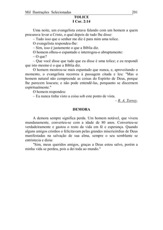 Mil Ilustrações Selecionadas 201
TOLICE
I Cor. 2:14
Uma noite, um evangelista estava falando com um homem a quem
procurava levar a Cristo, o qual depois de tudo lhe disse:
– Tudo isso que o senhor me diz é para mim uma tolice.
O evangelista respondeu-lhe:
– Sim, isso é justamente o que a Bíblia diz.
O homem olhou-o espantado e interrogou-o abruptamente:
– O que?
– Que você disse que tudo que eu disse é uma tolice; e eu respondi
que isto mesmo é o que a Bíblia diz.
O homem mostrou-se mais espantado que nunca, e, aproveitando o
momento, o evangelista recorreu à passagem citada e leu: "Mas o
homem natural não compreende as coisas do Espírito de Deus, porque
lhe parecem loucura; e não pode entendê-las, porquanto se discernem
espiritualmente."
O homem respondeu:
– Eu nunca tinha visto a coisa sob este ponto de vista.
– R. A. Torrey.
DEMORA
A demora sempre significa perda. Um homem notável, que vivera
mundanamente, converteu-se com a idade de 80 anos. Converteu-se
verdadeiramente e gastou o resto da vida em fé e esperança. Quando
alguns amigos cristãos o felicitavam pelas grandes misericórdias de Deus
manifestadas na salvação de sua alma, sempre o seu semblante se
entristecia e dizia:
"Sim, meus queridos amigos, graças a Deus estou salvo, porém a
minha vida se perdeu, pois a dei toda ao mundo."
 