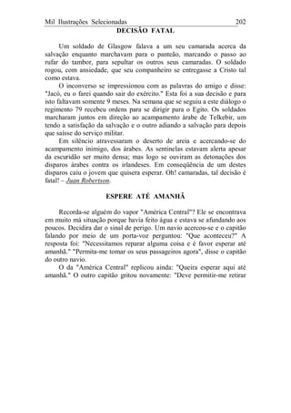 Mil Ilustrações Selecionadas 202
DECISÃO FATAL
Um soldado de Glasgow falava a um seu camarada acerca da
salvação enquanto marchavam para o panteão, marcando o passo ao
rufar do tambor, para sepultar os outros seus camaradas. O soldado
rogou, com ansiedade, que seu companheiro se entregasse a Cristo tal
como estava.
O inconverso se impressionou com as palavras do amigo e disse:
"Jacó, eu o farei quando sair do exército." Esta foi a sua decisão e para
isto faltavam somente 9 meses. Na semana que se seguiu a este diálogo o
regimento 79 recebeu ordens para se dirigir para o Egito. Os soldados
marcharam juntos em direção ao acampamento árabe de Telkebir, um
tendo a satisfação da salvação e o outro adiando a salvação para depois
que saísse do serviço militar.
Em silêncio atravessaram o deserto de areia e acercando-se do
acampamento inimigo, dos árabes. As sentinelas estavam alerta apesar
da escuridão ser muito densa; mas logo se ouviram as detonações dos
disparos árabes contra os irlandeses. Em conseqüência de um destes
disparos caiu o jovem que quisera esperar. Oh! camaradas, tal decisão é
fatal! – Juan Robertson.
ESPERE ATÉ AMANHÃ
Recorda-se alguém do vapor "América Central"? Ele se encontrava
em muito má situação porque havia feito água e estava se afundando aos
poucos. Decidira dar o sinal de perigo. Um navio acercou-se e o capitão
falando por meio de um porta-voz perguntou: "Que aconteceu?" A
resposta foi: "Necessitamos reparar alguma coisa e é favor esperar até
amanhã." "Permita-me tomar os seus passageiros agora", disse o capitão
do outro navio.
O da "América Central" replicou ainda: "Queira esperar aqui até
amanhã." O outro capitão gritou novamente: "Deve permitir-me retirar
 