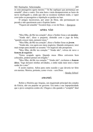 Mil Ilustrações Selecionadas 203
os seus passageiros agora mesmo." "Já lhe supliquei que permaneça até
amanhã", disse o outro. Em uma hora e meia desapareceram as luzes do
navio naufragado e, ainda que não se escutasse nenhum ruído, o vapor
com todos os passageiros e tripulação se perdeu no luar.
Ó amigos inconversos, por amor de Deus, não permaneçam no
pecado e não questionem com o Espírito Santo:
"Fiquem até amanhã." Escutem hoje, a voz de Deus. – Spurgeon.
AINDA NÃO
"Meu filho, dá-Me teu coração", disse o Senhor Jesus a um menino.
"Ainda não", disse o pequeno, distraído com o jogo de bola;
"quando crescer mais, pensarei nisso."
"Meu filho, dá-Me teu coração", disse o Senhor Jesus ao jovem.
"Ainda não, vou agora aos meus negócios. Quando enriquecer, terei
mais tempo para atender ao assunto." Os negócios não prosperam.
"Meu filho, dá-Me teu coração." "Ainda não", volveu de novo o
homem de negócios.
"Estou ocupado agora. Quando meus filhos estiverem bem
colocados, poderei pensar em religião."
"Meu filho, dá-Me teu coração." "Ainda não", exclamou o homem
idoso, "logo deixarei minhas atividades, e então nada mais terei a fazer
senão ler e orar."
E assim expirou. Adiou para outra ocasião o que deveria ter feito
em menino. Morreu, portanto, como vivera – sem Deus.
– Sunday School.
AMANHÃ
Refere a História que Arquias, um magistrado principal dos estados
da Grécia, não era popular no governo. Era tanta a sua impopularidade
que o povo conspirou contra ele. Chegou o dia quando o "complot" fatal
 