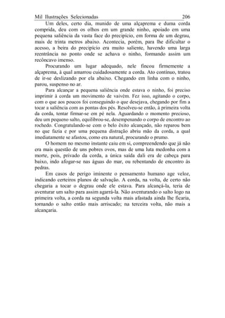 Mil Ilustrações Selecionadas 206
Um deles, certo dia, munido de uma alçaprema e duma corda
comprida, deu com os olhos em um grande ninho, apoiado em uma
pequena saliência da vasta face do precipício, em forma de um degrau,
mais de trinta metros abaixo. Acontecia, porém, para lhe dificultar o
acesso, a beira do precipício era muito saliente, havendo uma larga
reentrância no ponto onde se achava o ninho, formando assim um
recôncavo imenso.
Procurando um lugar adequado, nele fincou firmemente a
alçaprema, à qual amarrou cuidadosamente a corda. Ato contínuo, tratou
de ir-se deslizando por ela abaixo. Chegando em linha com o ninho,
parou, suspenso no ar.
Para alcançar a pequena saliência onde estava o ninho, foi preciso
imprimir à corda um movimento de vaivém. Fez isso, agitando o corpo,
com o que aos poucos foi conseguindo o que desejava, chegando por fim a
tocar a saliência com as pontas dos pés. Resolveu-se então, à primeira volta
da corda, tentar firmar-se em pé nela. Aguardando o momento precioso,
deu um pequeno salto, equilibrou-se, desempenando o corpo de encontro ao
rochedo. Congratulando-se com o belo êxito alcançado, não reparou bem
no que fazia e por uma pequena distração abriu mão da corda, a qual
imediatamente se afastou, como era natural, procurando o prumo.
O homem no mesmo instante caiu em si, compreendendo que já não
era mais questão de uns pobres ovos, mas de uma luta medonha com a
morte, pois, privado da corda, a única saída dali era de cabeça para
baixo, indo afogar-se nas águas do mar, ou rebentando de encontro às
pedras.
Em casos de perigo iminente o pensamento humano age veloz,
indicando certeiros planos de salvação. A corda, na volta, de certo não
chegaria a tocar o degrau onde ele estava. Para alcançá-la, teria de
aventurar um salto para assim agarrá-la. Não aventurando o salto logo na
primeira volta, a corda na segunda volta mais afastada ainda lhe ficaria,
tornando o salto então mais arriscado; na terceira volta, não mais a
alcançaria.
 