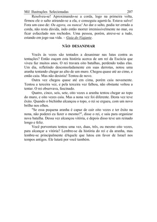 Mil Ilustrações Selecionadas 207
Resolveu-se! Aproximando-se a corda, logo na primeira volta,
firmou ele o salto atirando-se a ela, e conseguiu agarrá-la. Estava salvo!
Fora um caso de: Ou agora, ou nunca! Ao dar o salto, podia ter errado a
corda, não resta dúvida, indo então morrer irremissivelmente no mar, ou
ficar esfacelado nos rochedos. Uma pessoa, porém, atreve-se a tudo,
estando em jogo sua vida. – Guia do Viajante.
NÃO DESANIMAR
Vocês às vezes são tentados a desanimar nas lutas contra as
tentações? Então ouçam esta história acerca de um rei da Escócia que
viveu faz muitos anos. O rei travara oito batalhas, perdendo todas elas.
Um dia, refletindo desconsoladamente em suas derrotas, notou uma
aranha tentando chegar ao alto de um muro. Chegou quase até ao cimo, e
então caiu. Mas não desistiu! Tentou de novo.
Outra vez chegou quase até em cima, porém caiu novamente.
Tentou a terceira vez, e pela terceira vez falhou, não obstante voltou a
tentar. O rei observava, fascinado.
Quatro, cinco, seis, sete, oito vezes a aranha tentou chegar ao topo
do muro, e oito vezes caiu. Mas a nona vez foi diferente. Desta vez teve
êxito. Quando o bichinho alcançou o topo, o rei se ergueu, com um novo
brilho nos olhos.
"Se essa pequena aranha é capaz de cair oito vezes e ter êxito na
nona, não poderei eu fazer o mesmo?", disse o rei, e saiu para organizar
nova batalha. Dessa vez alcançou vitória, e depois disso teve um reinado
longo e feliz.
Você porventura tentou uma vez, duas, três, ou mesmo oito vezes,
para alcançar a vitória? Lembre-se da história do rei e da aranha, mas
lembre-se principalmente dAquele que lutou em favor de Israel nos
tempos antigos. Ele lutará por você também.
 