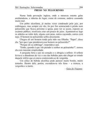 Mil Ilustrações Selecionadas 208
PRESO NO PELOURINHO
Numa linda povoação inglesa, onde a natureza ostenta galas
arrebatadoras, a taberna do lugar, como de costume, andava causando
muito mal.
Um pobre alcoólatra, já muitas vezes condenado pelo juiz, por
embriaguez, mas sempre em vão, foi por fim sentenciado à prisão num
pelourinho que ficava próximo à igreja, para ver se assim, exposto ao
escárnio público, resolveria criar um pouco de juízo. Ajuntaram-se logo
os aldeões ao redor dele, alguns com pena, outros caçoando, outros com
nojo. O homem no pelourinho sofria atrozmente.
Chegou ali um homem tendo pela mão sua filhinha. "Papai", disse
ela, "por que é que prenderam esse homem no pelourinho?"
"Porque ele se embriaga", respondeu o pai.
"Então, quando é que vão prender o senhor no pelourinho?", tornou
ela com inocente simplicidade.
A pergunta feriu o pai no coração e o obrigou a refletir. O refletir
levou-o a abandonar de vez o uso das bebidas para não chegar ao estado
daquele infeliz que aí estava contorcendo-se de vergonha.
Um cálice de bebida alcoólica pode parecer muito bonito, muito
tentador. Dentro dele, porém, escondem-se três feras – a tristeza, a
vergonha e a morte.
– Guia do Viajante.
 