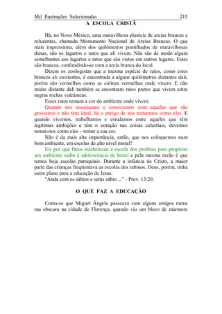 Mil Ilustrações Selecionadas 215
A ESCOLA CRISTÃ
Há, no Novo México, uma maravilhosa planície de areias brancas e
reluzentes, chamada Monumento Nacional de Areias Brancas. O que
mais impressiona, além dos quilômetros pontilhados de maravilhosas
dunas, são os lagartos e ratos que ali vivem. Não são de modo algum
semelhantes aos lagartos e ratos que são vistos em outros lugares. Estes
são brancos, confundindo-se com a areia branca do local.
Dizem os zoologistas que a mesma espécie de ratos, como estes
brancos ali existentes, é encontrada a alguns quilômetros distantes dali,
porém são vermelhos como as colinas vermelhas onde vivem. E não
muito distante dali também se encontram ratos pretos que vivem entre
negras rochas vulcânicas.
Esses ratos tomam a cor do ambiente onde vivem.
Quando nos associamos e convivemos com aqueles que são
grosseiros e não têm ideal, há o perigo de nos tornarmos como eles. E
quando vivemos, trabalhamos e estudamos entre aqueles que têm
legítimas ambições e têm o coração nas coisas celestiais, devemos
tornar-nos como eles – tomar a sua cor.
Não é da mais alta importância, então, que nos coloquemos num
bom ambiente, em escolas de alto nível moral?
Eis por que Deus estabeleceu a escola dos profetas para propiciar
um ambiente sadio à adolescência de Israel e pela mesma razão é que
temos hoje escolas paroquiais. Durante a infância de Cristo, a maior
parte das crianças freqüentava as escolas dos rabinos. Deus, porém, tinha
outro plano para a educação de Jesus.
"Anda com os sábios e serás sábio ..." - Prov. 13:20.
O QUE FAZ A EDUCAÇÃO
Conta-se que Miguel Ângelo passeava com alguns amigos numa
rua obscura na cidade de Florença, quando viu um bloco de mármore
 