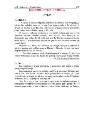 Mil Ilustrações Selecionadas 218
EGOÍSMO, INVEJA E COBIÇA
INVEJA
CALÍGULA
– A inveja é filha do orgulho, autora do homicídio e da vingança, o
início das sedições secretas, a perpétua atormentadora da virtude. A
inveja é a imunda lama da alma; um veneno, um azougue que consome a
carne e seca a medula dos ossos. – Sócrates.
O vaidoso Calígula assassinou seu irmão porque era um jovem
formoso. Múcio, cidadão romano, era notável pela inveja e má
disposição que tinha, de tal sorte que um dia Públio, notando-o muito
triste, disse: "Ou sobreveio a Múcio um grande mal, ou veio a outro um
grande bem."
Dionísio, o Tirano, diz Plutarco, de inveja castigou Filoxênio, o
músico, porque este sabia cantar; e Platão, o filósofo, porque este sabia
disputar melhor que ele mesmo.
Cambises matou o irmão Smerdis porque era capaz de usar com
maior habilidade o arco e a flecha do que ele ou qualquer de seu partido.
– 6.000 Sermon Illustrations.
CAIM
Encontramos a inveja em Caim, o assassino, que matou o irmão
instigado pela inveja.
Encontramos a inveja no espírito sombrio e vingativo de Saul, que,
sob a sua influência, durante anos premeditou a morte de Davi.
Encontramos a inveja no rei israelita que, almejando a vinha de Nabote,
derramou-lhe o sangue para consegui-la.
Sim, foi a inveja que perpetrou o mais atroz de todos os crimes já
planejados no Inferno ou executados na Terra, crime que o próprio Sol se
recusou presenciar, e que a Natureza deu sinais evidentes de horror,
 