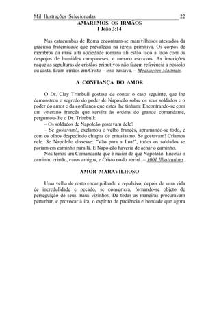 Mil Ilustrações Selecionadas 22
AMAREMOS OS IRMÃOS
I João 3:14
Nas catacumbas de Roma encontram-se maravilhosos atestados da
graciosa fraternidade que prevalecia na igreja primitiva. Os corpos de
membros da mais alta sociedade romana ali estão lado a lado com os
despojos de humildes camponeses, e mesmo escravos. As inscrições
naquelas sepulturas de cristãos primitivos não fazem referência a posição
ou casta. Eram irmãos em Cristo – isso bastava. – Meditações Matinais.
A CONFIANÇA DO AMOR
O Dr. Clay Trimbull gostava de contar o caso seguinte, que lhe
demonstrou o segredo do poder de Napoleão sobre os seus soldados e o
poder do amor e da confiança que estes lhe tinham: Encontrando-se com
um veterano francês que servira às ordens do grande comandante,
perguntou-lhe o Dr. Trimbull:
– Os soldados de Napoleão gostavam dele?
– Se gostavam!, exclamou o velho francês, aprumando-se todo, e
com os olhos despedindo chispas de entusiasmo. Se gostavam! Críamos
nele. Se Napoleão dissesse: "Vão para a Lua!", todos os soldados se
poriam em caminho para lá. E Napoleão haveria de achar o caminho.
Nós temos um Comandante que é maior do que Napoleão. Encetai o
caminho cristão, caros amigos, e Cristo no-lo abrirá. – 1001 Illustrations.
AMOR MARAVILHOSO
Uma velha de rosto encarquilhado e repulsivo, depois de uma vida
de incredulidade e pecado, se convertera, !ornando-se objeto de
perseguição de seus maus vizinhos. De todas as maneiras procuravam
perturbar, e provocar à ira, o espírito de paciência e bondade que agora
 