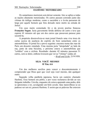 Mil Ilustrações Selecionadas 220
EGOÍSMO MOTORIZADO
Os samaritanos morreram sem deixar semente. Isto se aplica a todas
as nações altamente motorizadas. Os carros passam correndo junto das
vítimas do tráfego moderno, como o sacerdote e o levita passaram de
largo por aquele homem que fora deixado meio morto na estrada de
Jericó.
Um caso muito comentado foi o da jovem poetisa francesa
Françoise Sagan. Jazia gravemente ferida debaixo do carro e teve que
esperar 41 minutos até que um dos carros que passavam parasse para
socorrê-la.
A propósito desenvolveu-se num jornal francês uma viva troca de
cartas acerca da ausência do espírito do bom samaritano entre os
automobilistas. O jornal fez a prova seguinte: encenou numa das ruas de
Paris um desastre simulado. Uma menina jazia "atropelada" ao lado da
rua, junto de uma bicicleta, e próximo estava o automobilista que
"colidira" com a ciclista. Resultado: durante 42 minutos passaram 51
carros, sem se deter, embora tivessem que ver as "vítimas" caídas ali
– Kraft und Licht, 21/9/1958.
SEJA VOCÊ MESMO!
II Tim. 6:6
Um dos melhores auxílios para vencer o descontentamento é
compreender que Deus quer que você seja você mesmo, não qualquer
outro.
Segundo velha parábola japonesa, havia um canteiro chamado
Hashmu. Esse homem era pobre, e por vezes reclamava devido ao seu
fatigante trabalho. Um dia, enquanto ele estava aparando uma pedra, dele
se aproximou o rei, cavalgando um belo cavalo. Que maravilhoso se eu
pudesse ser um rei, pensou Hashmu. E assim que as palavras lhe estavam
 