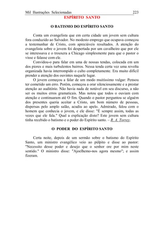 Mil Ilustrações Selecionadas 223
ESPÍRITO SANTO
O BATISMO DO ESPÍRITO SANTO
Conta um evangelista que em certa cidade um jovem sem cultura
fora conduzido ao Salvador. No modesto emprego que ocupava começou
a testemunhar de Cristo, com apreciáveis resultados. A atenção do
evangelista sobre o jovem foi despertada por um cavalheiro que por ele
se interessava e o trouxera a Chicago simplesmente para que o pastor o
visse e falasse com ele.
Convidou-o para falar em uma de nossas tendas, colocada em um
dos piores e mais turbulentos bairros. Nessa tenda certa vez uma revolta
organizada havia interrompido o culto completamente. Era muito difícil
prender a atenção dos ouvintes naquele lugar.
O jovem começou a falar de um modo muitíssimo vulgar: Pensou
ter cometido um erro. Porém, começou a orar silenciosamente e a prestar
atenção ao auditório. Não havia nada de notável em seu discurso, a não
ser os muitos erros gramaticais. Mas notou que todos o ouviam com
atenção e continuaram até O fim. Quando o pastor perguntou se alguém
dos presentes queria aceitar a Cristo, um bom número de pessoas,
dispersas pelo amplo salão, acudiu ao apelo. Admirado, falou com o
homem que conhecia o jovem, e ele disse: "É sempre assim, todas as
vezes que ele fala." Qual a explicação disto? Este jovem sem cultura
tinha recebido o batismo e o poder do Espírito santo. – R. A. Torrey.
O PODER DO ESPÍRITO SANTO
Certa noite, depois de um sermão sobre o batismo do Espírito
Santo, um ministro evangélico veio ao púlpito e disse ao pastor:
"Necessito desse poder e desejo que o senhor ore por mim neste
sentido." O ministro disse: "Ajoelhemo-nos agora mesmo"; e assim
fizeram.
 