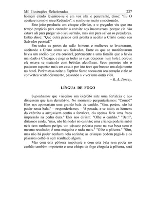 Mil Ilustrações Selecionadas 227
homem citado levantou-se e em voz alta e penetrante, disse: "Eu O
aceitarei como o meu Redentor", e sentou-se muito emocionado.
Este jeito produziu um choque elétrico, e o pregador viu que era
tempo propício para estender o convite aos inconversos, porque ele não
estava ali para pregar só o seu sermão, mas sim para salvar os pecadores.
Então disse: "Que outra pessoa está pronta a aceitar a Cristo como seu
Salvador pessoal?"
Em todas as partes do salão homens e mulheres se levantaram,
aceitando a Cristo como seu Salvador. Entre os que se manifestaram
havia um ancião que era coronel, pertencente a uma família que o havia
mandado a Chicago, e pagava todas as suas despesas num hotel, porque
ele estava se matando com bebidas alcoólicas. Seus parentes não o
puderam suportar mais em casa e por isto teve que buscar um alojamento
no hotel. Porém essa noite o Espírito Santo tocou em seu coração e ele se
converteu verdadeiramente, passando a viver uma outra vida.
– R. A. Torrey.
LÍNGUA DE FOGO
Suponhamos que víssemos um exército ante uma fortaleza e nos
dissessem que iam derrubá-lo. No momento perguntaríamos: "Como?"
Eles nos apontariam uma grande bala de canhão. "Sim, porém, não há
poder nesta bala;" – responderíamos – "é pesada, e se todos os homens
do exército a arrojassem contra a fortaleza, ela apenas faria uma fraca
impressão na pedra dura." Eles nos diriam: "Olhe o canhão." "Bem",
diríamos ainda, "mas, não há poder no canhão; uma criança poderia subir
nele sem nenhum perigo; um pássaro poderia parar na sua boca com o
mesmo resultado; é uma máquina e nada mais." "Olhe a pólvora." "Sim,
mas não há poder nenhum nela sozinha; as crianças podem pegá-la e os
pássaros colhê-la sem resultado algum.
Mas com esta pólvora impotente e com esta bala sem poder no
canhão também impotente e uma chispa de fogo chegada à pólvora, será
 