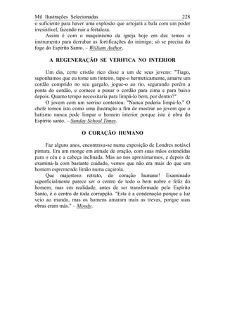 Mil Ilustrações Selecionadas 228
o suficiente para haver uma explosão que arrojará a bala com um poder
irresistível, fazendo ruir a fortaleza.
Assim é com o maquinismo da igreja hoje em dia: temos o
instrumento para derrubar as fortificações do inimigo; só se precisa do
fogo do Espírito Santo. – William Author.
A REGENERAÇÃO SE VERIFICA NO INTERIOR
Um dia, certo cristão rico disse a um de seus jovens: "Tiago,
suponhamos que eu tome um tinteiro, tape-o hermeticamente, amarre um
cordão comprido no seu gargalo, jogue-o ao rio, segurando porém a
ponta do cordão, e comece a puxar o cordão para cima e para baixo
depois. Quanto tempo necessitaria para limpá-lo bem, por dentro?"
O jovem com um sorriso contestou: "Nunca poderia limpá-lo." O
chefe tomou isto como uma ilustração a fim de mostrar ao jovem que o
batismo nunca pode limpar o homem interior porque isto é obra do
Espírito santo. – Sunday School Times.
O CORAÇÃO HUMANO
Faz alguns anos, encontrava-se numa exposição de Londres notável
pintura. Era um monge em atitude de oração, com suas mãos estendidas
para o céu e a cabeça inclinada. Mas ao nos aproximarmos, e depois de
examiná-la com bastante cuidado, vemos que não era mais do que um
homem espremendo limão numa caçarola.
Que majestoso retrato, do coração humano! Examinado
superficialmente parece ser o centro de todo o bem nobre e feliz do
homem; mas em realidade, antes de ser transformado pelo Espírito
Santo, é o centro de toda corrupção. "Esta é a condenação porque a luz
veio ao mundo, mas os homens amaram mais as trevas, porque suas
obras eram más." – Moody.
 