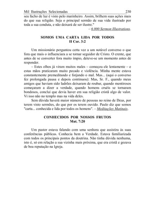 Mil Ilustrações Selecionadas 230
seu facho de luz é visto pelo marinheiro. Assim, brilhem suas ações mais
do que sua religião. Seja o principal sermão de sua vida ilustrado por
toda a sua conduta, e não deixará de ser ilustre."
– 6.000 Sermon Illustrations.
SOMOS UMA CARTA LIDA POR TODOS
II Cor. 3:2
Um missionário perguntou certa vez a um notável converso o que
fora que mais o influenciara a se tornar seguidor de Cristo. O crente, que
antes de se converter fora muito ímpio, deteve-se um momento antes de
responder.
– Estes olhos já viram muitos males – começou ele lentamente – e
estas mãos praticaram muito pecado e violência. Minha mente estava
constantemente premeditando e forjando o mal. Mas... (aqui o converso
fez prolongada pausa e depois continuou): Mas, Sr. F., quando meus
amigos que haviam sido ladrões deixaram de roubar, quando mentirosos
começaram a dizer a verdade, quando homens cruéis se tornaram
bondosos, concluí que devia haver em sua religião cristã algo de valor.
Vi isso não no templo mas na vida deles.
Sem dúvida haverá maior número de pessoas no reino de Deus, por
terem visto sermões, do que por os terem ouvido. Paulo diz que somos
"carta... conhecida e lida por todos os homens". – Meditações Matinais.
CONHECIDOS POR NOSSOS FRUTOS
Mat. 7:20
Um pastor estava falando com uma senhora que assistira às suas
conferências públicas. Conhecia bem a Verdade. Estava familiarizada
com todos os principais pontos da doutrina. Não tinha dúvida nenhuma,
isto é, só em relação a sua vizinha mais próxima, que era cristã e gozava
de boa reputação na Igreja.
 