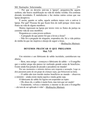 Mil Ilustrações Selecionadas 231
– Por que eu deveria unir-me à Igreja?, perguntou-lhe aquela
senhora; não houve modificação na vida de minha vizinha. Ela continua
dizendo inverdades. É maledicente e faz muitas outras coisas que sua
Igreja desaprova.
E assim, quanto se saiba, aquela senhora nunca veio a unir-se à
Igreja. Por quê? Pessoas há que ficam fora do redil porque vêem maus
frutos na vida de alguns membros.
Muitos ingressam na Igreja por terem visto os frutos da justiça na
coerente vida de seus membros.
Perguntou-se a uma jovem senhora:
– A pregação de que pastor foi que a levou a Jesus?
– Não foi a pregação de ninguém, respondeu ela; foi a vida prática
de minha tia que me inspirou o desejo de seguir a Jesus.
– Meditações Matinais.
DEVEMOS PRATICAR O QUE PREGAMOS
Mat. 7:21
Um ministro e um fabricante de sabão incrédulo, caminhavam rua
abaixo.
– Bem, meu amigo – começou o fabricante de sabão – o Evangelho
que o senhor prega não parece ter realizado grande soma de benefícios.
Existe ainda boa porção de pecado e pecadores no mundo!
Por uns momentos o ministro deixou sem resposta a acusação. Logo os
dois passaram junto de um grupo de crianças sujas, que brincavam na lama.
– O sabão não tem trazido muitos benefícios ao mundo – observou
o ministro – ainda existe muita sujeira e muita gente suja.
O fabricante de sabão foi ligeiro em responder ao repto:
– Oh, disse ele, o sabão é muito bom, mas tem que ser usado!
– Exatamente, volveu o ministro; o mesmo se dá com o Evangelho
– ele tem de ser aplicado à vida! – Meditações Matinais.
 