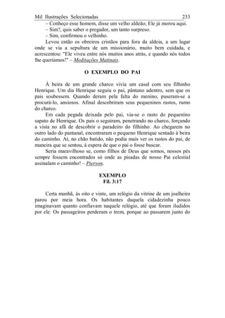 Mil Ilustrações Selecionadas 233
– Conheço esse homem, disse um velho aldeão; Ele já morou aqui.
– Sim?, quis saber o pregador, um tanto surpreso.
– Sim, confirmou o velhinho.
Levou então os obreiros cristãos para fora da aldeia, a um lugar
onde se via a sepultura de um missionário, muito bem cuidada, e
acrescentou: "Ele viveu entre nós muitos anos atrás, e quando nós todos
lhe queríamos!" – Meditações Matinais.
O EXEMPLO DO PAI
À beira de um grande charco vivia um casal com seu filhinho
Henrique. Um dia Henrique seguiu o pai, pântano adentro, sem que os
pais soubessem. Quando deram pela falta do menino, puseram-se a
procurá-lo, ansiosos. Afinal descobriram seus pequeninos rastos, rumo
do charco.
Em cada pegada deixada pelo pai, via-se o rasto do pequenino
sapato de Henrique. Os pais o seguiram, penetrando no charco, forçando
a vista no afã de descobrir o paradeiro do filhinho. Ao chegarem no
outro lado do pantanal, encontraram o pequeno Henrique sentado à beira
do caminho. Aí, no chão batido, não podia mais ver os rastos do pai, de
maneira que se sentou, à espera de que o pai o fosse buscar.
Seria maravilhoso se, como filhos de Deus que somos, nossos pés
sempre fossem encontrados só onde as pisadas de nosso Pai celestial
assinalam o caminho! – Pierson.
EXEMPLO
Fil. 3:17
Certa manhã, às oito e vinte, um relógio da vitrine de um joalheiro
parou por meia hora. Os habitantes daquela cidadezinha pouco
imaginavam quanto confiavam naquele relógio, até que foram iludidos
por ele. Os passageiros perderam o trem, porque ao passarem junto do
 