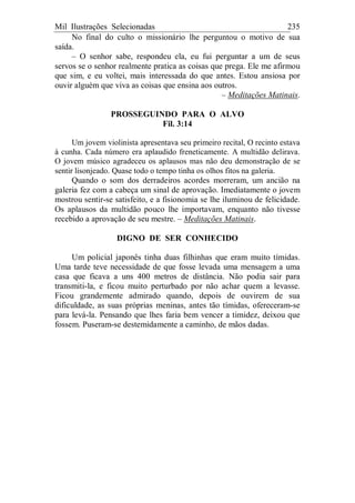 Mil Ilustrações Selecionadas 235
No final do culto o missionário lhe perguntou o motivo de sua
saída.
– O senhor sabe, respondeu ela, eu fui perguntar a um de seus
servos se o senhor realmente pratica as coisas que prega. Ele me afirmou
que sim, e eu voltei, mais interessada do que antes. Estou ansiosa por
ouvir alguém que viva as coisas que ensina aos outros.
– Meditações Matinais.
PROSSEGUINDO PARA O ALVO
Fil. 3:14
Um jovem violinista apresentava seu primeiro recital, O recinto estava
à cunha. Cada número era aplaudido freneticamente. A multidão delirava.
O jovem músico agradeceu os aplausos mas não deu demonstração de se
sentir lisonjeado. Quase todo o tempo tinha os olhos fitos na galeria.
Quando o som dos derradeiros acordes morreram, um ancião na
galeria fez com a cabeça um sinal de aprovação. Imediatamente o jovem
mostrou sentir-se satisfeito, e a fisionomia se lhe iluminou de felicidade.
Os aplausos da multidão pouco lhe importavam, enquanto não tivesse
recebido a aprovação de seu mestre. – Meditações Matinais.
DIGNO DE SER CONHECIDO
Um policial japonês tinha duas filhinhas que eram muito tímidas.
Uma tarde teve necessidade de que fosse levada uma mensagem a uma
casa que ficava a uns 400 metros de distância. Não podia sair para
transmiti-la, e ficou muito perturbado por não achar quem a levasse.
Ficou grandemente admirado quando, depois de ouvirem de sua
dificuldade, as suas próprias meninas, antes tão tímidas, ofereceram-se
para levá-la. Pensando que lhes faria bem vencer a timidez, deixou que
fossem. Puseram-se destemidamente a caminho, de mãos dadas.
 