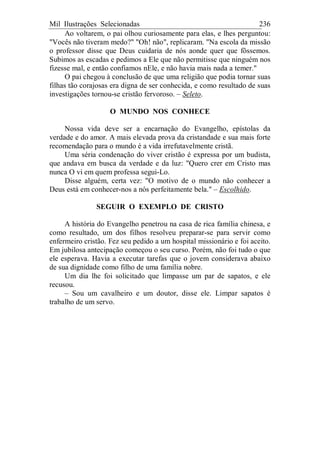 Mil Ilustrações Selecionadas 236
Ao voltarem, o pai olhou curiosamente para elas, e lhes perguntou:
"Vocês não tiveram medo?" "Oh! não", replicaram. "Na escola da missão
o professor disse que Deus cuidaria de nós aonde quer que fôssemos.
Subimos as escadas e pedimos a Ele que não permitisse que ninguém nos
fizesse mal, e então confiamos nEle, e não havia mais nada a temer."
O pai chegou à conclusão de que uma religião que podia tornar suas
filhas tão corajosas era digna de ser conhecida, e como resultado de suas
investigações tornou-se cristão fervoroso. – Seleto.
O MUNDO NOS CONHECE
Nossa vida deve ser a encarnação do Evangelho, epístolas da
verdade e do amor. A mais elevada prova da cristandade e sua mais forte
recomendação para o mundo é a vida irrefutavelmente cristã.
Uma séria condenação do viver cristão é expressa por um budista,
que andava em busca da verdade e da luz: "Quero crer em Cristo mas
nunca O vi em quem professa segui-Lo.
Disse alguém, certa vez: "O motivo de o mundo não conhecer a
Deus está em conhecer-nos a nós perfeitamente bela." – Escolhido.
SEGUIR O EXEMPLO DE CRISTO
A história do Evangelho penetrou na casa de rica família chinesa, e
como resultado, um dos filhos resolveu preparar-se para servir como
enfermeiro cristão. Fez seu pedido a um hospital missionário e foi aceito.
Em jubilosa antecipação começou o seu curso. Porém, não foi tudo o que
ele esperava. Havia a executar tarefas que o jovem considerava abaixo
de sua dignidade como filho de uma família nobre.
Um dia lhe foi solicitado que limpasse um par de sapatos, e ele
recusou.
– Sou um cavalheiro e um doutor, disse ele. Limpar sapatos é
trabalho de um servo.
 