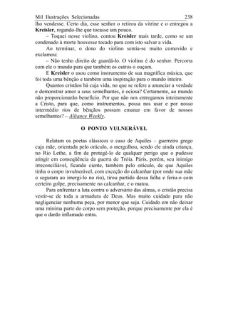 Mil Ilustrações Selecionadas 238
lho vendesse. Certo dia, esse senhor o retirou da vitrine e o entregou a
Kreisler, rogando-lhe que tocasse um pouco.
– Toquei nesse violino, contou Kreisler mais tarde, como se um
condenado à morte houvesse tocado para com isto salvar a vida.
Ao terminar, o dono do violino sentia-se muito comovido e
exclamou:
– Não tenho direito de guardá-lo. O violino é do senhor. Percorra
com ele o mundo para que também os outros o ouçam.
E Kreisler o usou como instrumento de sua magnífica música, que
foi toda uma bênção e também uma inspiração para o mundo inteiro.
Quantos cristãos há cuja vida, no que se refere a anunciar a verdade
e demonstrar amor a seus semelhantes, é ociosa? Certamente, ao mundo
não proporcionarão benefício. Por que não nos entregamos inteiramente
a Cristo, para que, como instrumentos, possa nos usar e por nosso
intermédio rios de bênçãos possam emanar em favor de nossos
semelhantes? – Alliance Weekly.
O PONTO VULNERÁVEL
Relatam os poetas clássicos o caso de Aquiles – guerreiro grego
cuja mãe, orientada pelo oráculo, o mergulhou, sendo ele ainda criança,
no Rio Lethe, a fim de protegê-lo de qualquer perigo que o pudesse
atingir em conseqüência da guerra de Tróia. Páris, porém, seu inimigo
irreconciliável, ficando ciente, também pelo oráculo, de que Aquiles
tinha o corpo invulnerável, com exceção do calcanhar (por onde sua mãe
o segurara ao imergi-lo no rio), tirou partido dessa falha e feriu-o com
certeiro golpe, precisamente no calcanhar, e o matou.
Para enfrentar a luta contra o adversário das almas, o cristão precisa
vestir-se de toda a armadura de Deus. Mas muito cuidado para não
negligenciar nenhuma peça, por menor que seja. Cuidado em não deixar
uma mínima parte do corpo sem proteção, porque precisamente por ela é
que o dardo inflamado entra.
 