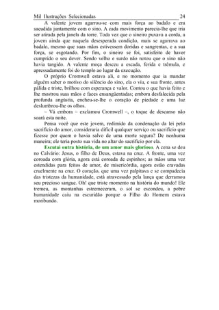Mil Ilustrações Selecionadas 24
A valente jovem agarrou-se com mais força ao badalo e era
sacudida juntamente com o sino. A cada movimento parecia-lhe que iria
ser atirada pela janela da torre. Toda vez que o sineiro puxava a corda, a
jovem ainda que naquela desesperada condição, mais se agarrava ao
badalo, mesmo que suas mãos estivessem doridas e sangrentas, e a sua
força, se esgotando. Por fim, o sineiro se foi, satisfeito de haver
cumprido o seu dever. Sendo velho e surdo não notou que o sino não
havia tangido. A valente moça desceu a escada, ferida e trêmula, e
apressadamente foi do templo ao lugar da execução.
O próprio Cromwell estava ali, e no momento que ia mandar
alguém saber o motivo do silêncio do sino, ela o viu, e sua fronte, antes
pálida e triste, brilhou com esperança e valor. Contou o que havia feito e
lhe mostrou suas mãos e faces ensangüentadas; embora desfalecida pela
profunda angústia, encheu-se-lhe o coração de piedade e uma luz
deslumbrou-lhe os olhos.
– Vá embora – exclamou Cromwell –, o toque de descanso não
soará esta noite.
Pensa você que este jovem, redimido da condenação da lei pelo
sacrifício do amor, consideraria difícil qualquer serviço ou sacrifício que
fizesse por quem o havia salvo de uma morte segura? De nenhuma
maneira; ele teria posto sua vida no altar do sacrifício por ela.
Escutai outra história, de um amor mais glorioso. A cena se deu
no Calvário: Jesus, o filho de Deus, estava na cruz. A fronte, uma vez
coroada com glória, agora está coroada de espinhos; as mãos uma vez
estendidas para feitos de amor, de misericórdia, agora estão cravadas
cruelmente na cruz. O coração, que uma vez palpitava e se compadecia
das tristezas da humanidade, está atravessado pela lança que derramou
seu precioso sangue. Oh! que triste momento na história do mundo! Ele
tremeu, as montanhas estremeceram, o sol se escondeu, a pobre
humanidade caiu na escuridão porque o Filho do Homem estava
moribundo.
 