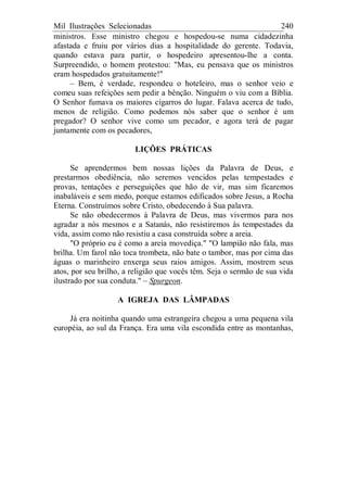 Mil Ilustrações Selecionadas 240
ministros. Esse ministro chegou e hospedou-se numa cidadezinha
afastada e fruiu por vários dias a hospitalidade do gerente. Todavia,
quando estava para partir, o hospedeiro apresentou-lhe a conta.
Surpreendido, o homem protestou: "Mas, eu pensava que os ministros
eram hospedados gratuitamente!"
– Bem, é verdade, respondeu o hoteleiro, mas o senhor veio e
comeu suas refeições sem pedir a bênção. Ninguém o viu com a Bíblia.
O Senhor fumava os maiores cigarros do lugar. Falava acerca de tudo,
menos de religião. Como podemos nós saber que o senhor é um
pregador? O senhor vive como um pecador, e agora terá de pagar
juntamente com os pecadores,
LIÇÕES PRÁTICAS
Se aprendermos bem nossas lições da Palavra de Deus, e
prestarmos obediência, não seremos vencidos pelas tempestades e
provas, tentações e perseguições que hão de vir, mas sim ficaremos
inabaláveis e sem medo, porque estamos edificados sobre Jesus, a Rocha
Eterna. Construímos sobre Cristo, obedecendo à Sua palavra.
Se não obedecermos à Palavra de Deus, mas vivermos para nos
agradar a nós mesmos e a Satanás, não resistiremos às tempestades da
vida, assim como não resistiu a casa construída sobre a areia.
"O próprio eu é como a areia movediça." "O lampião não fala, mas
brilha. Um farol não toca trombeta, não bate o tambor, mas por cima das
águas o marinheiro enxerga seus raios amigos. Assim, mostrem seus
atos, por seu brilho, a religião que vocês têm. Seja o sermão de sua vida
ilustrado por sua conduta." – Spurgeon.
A IGREJA DAS LÂMPADAS
Já era noitinha quando uma estrangeira chegou a uma pequena vila
européia, ao sul da França. Era uma vila escondida entre as montanhas,
 