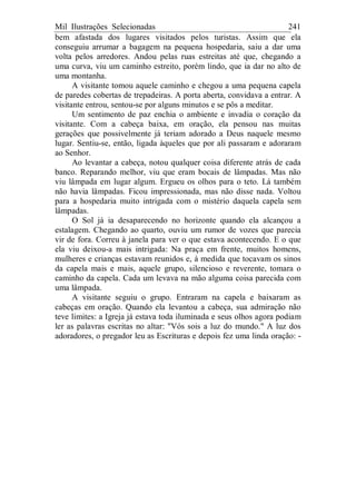 Mil Ilustrações Selecionadas 241
bem afastada dos lugares visitados pelos turistas. Assim que ela
conseguiu arrumar a bagagem na pequena hospedaria, saiu a dar uma
volta pelos arredores. Andou pelas ruas estreitas até que, chegando a
uma curva, viu um caminho estreito, porém lindo, que ia dar no alto de
uma montanha.
A visitante tomou aquele caminho e chegou a uma pequena capela
de paredes cobertas de trepadeiras. A porta aberta, convidava a entrar. A
visitante entrou, sentou-se por alguns minutos e se pôs a meditar.
Um sentimento de paz enchia o ambiente e invadia o coração da
visitante. Com a cabeça baixa, em oração, ela pensou nas muitas
gerações que possivelmente já teriam adorado a Deus naquele mesmo
lugar. Sentiu-se, então, ligada àqueles que por ali passaram e adoraram
ao Senhor.
Ao levantar a cabeça, notou qualquer coisa diferente atrás de cada
banco. Reparando melhor, viu que eram bocais de lâmpadas. Mas não
viu lâmpada em lugar algum. Ergueu os olhos para o teto. Lá também
não havia lâmpadas. Ficou impressionada, mas não disse nada. Voltou
para a hospedaria muito intrigada com o mistério daquela capela sem
lâmpadas.
O Sol já ia desaparecendo no horizonte quando ela alcançou a
estalagem. Chegando ao quarto, ouviu um rumor de vozes que parecia
vir de fora. Correu à janela para ver o que estava acontecendo. E o que
ela viu deixou-a mais intrigada: Na praça em frente, muitos homens,
mulheres e crianças estavam reunidos e, à medida que tocavam os sinos
da capela mais e mais, aquele grupo, silencioso e reverente, tomara o
caminho da capela. Cada um levava na mão alguma coisa parecida com
uma lâmpada.
A visitante seguiu o grupo. Entraram na capela e baixaram as
cabeças em oração. Quando ela levantou a cabeça, sua admiração não
teve limites: a Igreja já estava toda iluminada e seus olhos agora podiam
ler as palavras escritas no altar: "Vós sois a luz do mundo." A luz dos
adoradores, o pregador leu as Escrituras e depois fez uma linda oração: -
 