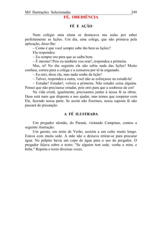 Mil Ilustrações Selecionadas 249
FÉ, OBEDIÊNCIA
FÉ E AÇÃO
Num colégio uma aluna se destacava nas aulas por saber
perfeitamente as lições. Um dia, uma colega, que não primava pela
aplicação, disse-lhe:
– Como é que você sempre sabe tão bem as lições?
Ela respondeu:
– Eu sempre oro para que as saiba bem.
– É mesmo? Pois eu também vou orar!, respondeu a primeira.
Mas, ai! No dia seguinte ela não sabia nada das lições! Muito
confusa, correu para a colega e a censurou por tê-la enganado.
– Eu orei, disse ela, mas nada soube da lição!
– Talvez, respondeu a outra, você não se esforçasse no estudá-la!
– Estudar! Estudar!, volveu a primeira. Não estudei coisa alguma.
Pensei que não precisasse estudar, pois orei para que a soubesse de cor!
Na vida cristã, igualmente, precisamos juntar à nossa fé as obras.
Deus está mais que disposto a nos ajudar, mas temos que cooperar com
Ele, fazendo nossa parte. Se assim não fizermos, nossa suposta fé não
passará de presunção
A FÉ ILUSTRADA
Um pregador alemão, do Paraná, visitando Campinas, contou a
seguinte ilustração:
Um garoto, em noite de Verão, assistia a um culto muito longo.
Estava com muita sede. A mãe não o deixava retirar-se para procurar
água. No púlpito havia um copo de água para o uso do pregador. O
pregador falava sobre o texto: "Se alguém tem sede, venha a mim, e
beba." Repetiu o texto diversas vezes.
 