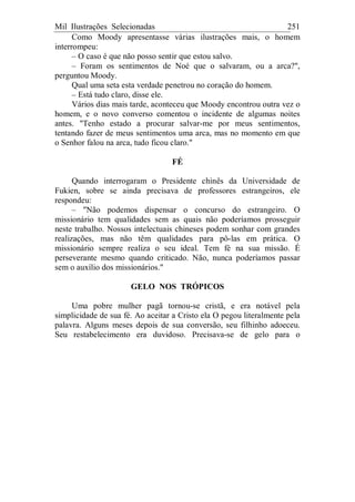 Mil Ilustrações Selecionadas 251
Como Moody apresentasse várias ilustrações mais, o homem
interrompeu:
– O caso é que não posso sentir que estou salvo.
– Foram os sentimentos de Noé que o salvaram, ou a arca?",
perguntou Moody.
Qual uma seta esta verdade penetrou no coração do homem.
– Está tudo claro, disse ele.
Vários dias mais tarde, aconteceu que Moody encontrou outra vez o
homem, e o novo converso comentou o incidente de algumas noites
antes. "Tenho estado a procurar salvar-me por meus sentimentos,
tentando fazer de meus sentimentos uma arca, mas no momento em que
o Senhor falou na arca, tudo ficou claro."
FÉ
Quando interrogaram o Presidente chinês da Universidade de
Fukien, sobre se ainda precisava de professores estrangeiros, ele
respondeu:
– "Não podemos dispensar o concurso do estrangeiro. O
missionário tem qualidades sem as quais não poderíamos prosseguir
neste trabalho. Nossos intelectuais chineses podem sonhar com grandes
realizações, mas não têm qualidades para pô-las em prática. O
missionário sempre realiza o seu ideal. Tem fé na sua missão. É
perseverante mesmo quando criticado. Não, nunca poderíamos passar
sem o auxílio dos missionários."
GELO NOS TRÓPICOS
Uma pobre mulher pagã tornou-se cristã, e era notável pela
simplicidade de sua fé. Ao aceitar a Cristo ela O pegou literalmente pela
palavra. Alguns meses depois de sua conversão, seu filhinho adoeceu.
Seu restabelecimento era duvidoso. Precisava-se de gelo para o
 