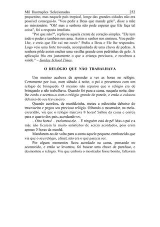 Mil Ilustrações Selecionadas 252
pequenino, mas naquele país tropical, longe das grandes cidades não era
possível consegui-lo. "Vou pedir a Deus que mande gelo", disse a mãe
ao missionário. "Oh! mas a senhora não pode esperar que Ele faça tal
coisa", foi a resposta imediata.
"Por que não?", replicou aquela crente de coração simples. "Ele tem
todo o poder e também nos ama. Assim o senhor nos ensinou. Vou pedir-
Lhe, e creio que Ele vai me ouvir." Pediu a Deus e Ele lhe respondeu.
Logo veio uma forte trovoada, acompanhada de uma chuva de pedras. A
senhora pôde assim encher uma vasilha grande com pedrinhas de gelo. A
aplicação fria era justamente o que a criança precisava, e recobrou a
saúde." – Sunday School Times.
O RELÓGIO QUE NÃO TRABALHAVA
Um menino acabava de aprender a ver as horas no relógio.
Certamente por isso, num sábado à noite, o pai o presenteou com um
relógio de brinquedo. O menino não reparou que o relógio era de
brinquedo e não trabalhava. Quando foi para a cama, naquela noite, deu-
lhe corda e acertou-o com o relógio grande de parede, e então o colocou
debaixo do seu travesseiro.
Quando acordou, de manhãzinha, meteu a mãozinha debaixo do
travesseiro e pegou seu precioso relógio. Olhando o mostrador, na meia-
escuridão, viu que o relógio marcava 8 horas! Saltou da cama e correu
para o quarto dos pais, acordando-os.
– Oito horas! – exclamou ele. – E ninguém está de pé! Mas o pai e a
mãe não ficaram lá muito satisfeitos de serem acordados, pois eram
apenas 5 horas da manhã.
Mandaram-no de volta para a cama aquele pequeno entristecido que
via que o seu relógio, afinal, não era o que parecia ser.
Por alguns momentos ficou acordado na cama, pensando no
acontecido, e então se levantou, foi buscar uma chave de parafuso, e
desmontou o relógio. Viu que embora o mostrador fosse bonito, faltavam
 