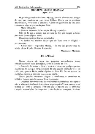 Mil Ilustrações Selecionadas 256
PROVIDAS VESTES BRANCAS
Apoc. 3:18
O grande ganhador de almas, Moody, um dia ofereceu seu relógio
de ouro aos meninos de sua classe bíblica. Um a um os meninos,
desconfiados, recusaram o presente. Afinal um garotinho de seis anos
estendeu a mão, pegou o relógio e disse:
– Muito obrigado!
– Sem um momento de hesitação, Moody respondeu:
Não há de que, e espero que ele seja tão fiel em marcar as horas
para você como foi para mim!
Os outros meninos ficaram espantados.
– O senhor vai mesmo deixar que ele fique com o relógio? –
perguntaram.
– Como não! – respondeu Moody. – Eu lhe dei, porque creu na
minha oferta. É dele. Ele teve fé em mim.
– Meditações Matinais.
FÉ APENAS
Numa viagem de trem, um pregador empenhou-se numa
conversação com outro passageiro, sobre o assunto da "Fé".
– Discordo do senhor – disse o homem – nisso que qualquer pessoa
é admitida no Céu por ser possuidora de uma cédula chamada "Fé". Eu
creio que, quando Deus recebe alguém no Céu, Ele faz um exame do
caráter da pessoa, e não uma inspeção de sua fé.
Nesse preciso momento chegou o conferente e examinou os
bilhetes. Depois que ele passou, disse o pregador:
– O senhor percebeu como os conferentes examinam as passagens e
não se dão ao trabalho de inspecionar o passageiro? Uma passagem de
estrada de ferro é genuína, certifica que a pessoa que a apresenta
cumpriu as condições da companhia e tem direito ao transporte. Assim a
 