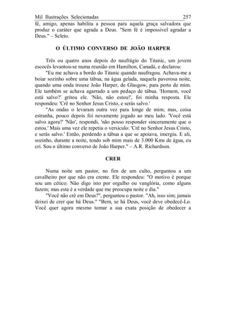 Mil Ilustrações Selecionadas 257
fé, amigo, apenas habilita a pessoa para aquela graça salvadora que
produz o caráter que agrada a Deus. "Sem fé é impossível agradar a
Deus." – Seleto.
O ÚLTIMO CONVERSO DE JOÃO HARPER
Três ou quatro anos depois do naufrágio do Titanic, um jovem
escocês levantou-se numa reunião em Hamilton, Canadá, e declarou:
"Eu me achava a bordo do Titanic quando naufragou. Achava-me a
boiar sozinho sobre uma tábua, na água gelada, naquela pavorosa noite,
quando uma onda trouxe João Harper, de Glasgow, para perto de mim.
Ele também se achava agarrado a um pedaço de tábua. 'Homem, você
está salvo?' gritou ele. 'Não, não estou!', foi minha resposta. Ele
respondeu: 'Crê no Senhor Jesus Cristo, e serás salvo.'
"As ondas o levaram outra vez para longe de mim; mas, coisa
estranha, pouco depois foi novamente jogado ao meu lado. 'Você está
salvo agora?' 'Não', respondi, 'não posso responder sinceramente que o
estou.' Mais uma vez ele repetiu o versículo: 'Crê no Senhor Jesus Cristo,
e serás salvo.' Então, perdendo a tábua a que se apoiava, imergiu. E ali,
sozinho, durante a noite, tendo sob mim mais de 3.000 Kms de água, eu
cri. Sou o último converso de João Harper." – A.R. Richardson.
CRER
Numa noite um pastor, no fim de um culto, perguntou a um
cavalheiro por que não era crente. Ele respondeu: "O motivo é porque
sou um cético. Não digo isto por orgulho ou vanglória, como alguns
fazem; mas esta é a verdade que me preocupa noite e dia."
"Você não crê em Deus?", perguntou o pastor. "Ah, isso sim; jamais
deixei de crer que há Deus." "Bem, se há Deus, você deve obedecê-Lo.
Você quer agora mesmo tomar a sua exata posição de obedecer a
 