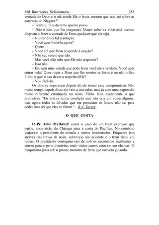 Mil Ilustrações Selecionadas 258
vontade de Deus e ir até aonde Ele o levar, mesmo que seja até sobre as
cataratas do Niágara?"
– Tentarei fazê-lo tanto quanto possa.
– Não é isso que lhe perguntei. Quero saber se você está mesmo
disposto a fazer a vontade de Deus qualquer que ela seja.
– Nunca tomei tal resolução.
– Você quer tomá-la agora?
– Quero.
– Você crê que Deus responde à oração?
– Não sei; receio que não.
– Mas você não sabe que Ele não responde?
– Isso não.
– Eis aqui uma vereda que pode levar você até a verdade. Você quer
entrar nela? Quer rogar a Deus que lhe mostre se Jesus é ou não o Seu
Filho, e qual o seu dever a respeito dEle?
– Vou fazê-lo.
Os dois se separaram depois de ele tomar esse compromisso. Não
muito tempo depois disto ele veio a um culto, mas já com uma expressão
muito diferente estampada no rosto. Tinha feita exatamente o que
prometera. "Eu estava numa condição que não cria em coisa alguma;
mas agora todas as dúvidas que me prendiam se foram, não sei para
onde; mas sei que elas se foram." – R.A. Torrey.
O QUE CUSTA
O Pr. John McDowell conta o caso de um trem expresso que
partiu, anos atrás, de Chicago para a costa do Pacífico. No comboio
viajavam o presidente da estrada e outros funcionários. Enquanto iam
através das trevas da noite, sobreveio um acidente e o trem ficou em
ruínas. O presidente conseguiu sair de sob os escombros incólumes e
correu para a parte dianteira, onde vários carros estavam em chamas. O
maquinista jazia sob o grande monstro de ferro que estivera guiando.
 