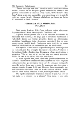Mil Ilustrações Selecionadas 261
"És tu o único que pede isto?" "O único, senhor", replicou o cristão
traidor. Saltando de sua posição o guarda arrancou dos ombros o seu
próprio casaco militar e colocou-o sobre o outro. "Então tomarei o teu
lugar", disse, e saiu para a escuridão. Logo se ouviu de novo o canto lá
sobre os cumes glaciais: "Quarenta gladiadores que lutam por Cristo
reclamam dEle a vitória e a coroa."
FELICIDADE PELA OBEDIÊNCIA
Prov. 29:18
Todo mundo deseja ser feliz. Como podemos, porém, atingir esse
legítimo objetivo? Nosso texto responde: Guardando a lei.
Algumas pessoas pensam que a lei se atravessa no caminho da
felicidade. Por exemplo, a lei exige que os motoristas mantenham a
velocidade dentro dos limites prescritos dentro de determinadas
condições. Nas cidades o limite é de mais ou menos de 40 Kms por hora;
numa estrada, 80-100 Km/h. Destinam-se estas restrições ao nosso
benefício e felicidade, ou são elas medidas para nos infelicitarem?
Um rapaz de 16 anos achava-se perante um júri no tribunal juvenil
de Maryland, com duas acusações de excessiva velocidade. Confessou e
foi multado. Então o bondoso juiz debruçou-se sobre a escrivaninha, e
comentou: "Não sei que vai ser preciso para você acabar com esse
hábito. Ou você se vai matar a si mesmo, ou a alguém."
Na noite seguinte esse jovem, com mais quatro companheiros, ia
descendo velozmente a estrada numa chuva que tirava a visão. Ninguém
sabe exatamente o que aconteceu, mas o carro foi esmagado numa ponte
com tão terrível força que o motor foi empurrado para trás, para o
assento fronteiro. O moço de 16 anos foi morto, da mesma maneira que
dois outros que estavam no carro, um de 18 e outro de 19 anos. Os dois
que não foram mortos, ambos de 19 anos, ficaram gravemente feridos.
Que rápido cumprimento tiveram as palavras do juiz; "Ou você se
vai matar a si mesmo, ou a alguém!" Esse rapaz e seus dois
 