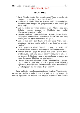 Mil Ilustrações Selecionadas 263
FELICIDADE, PAZ
FELICIDADE
Certo filósofo francês disse recentemente: "Todo o mundo está
buscando loucamente a certeza e a felicidade."
Presidente da Universidade de Harvard disse: "O mundo está
procurando uma religião em que possa crer e uma canção que
possa cantar."
Um milionário do Texas confessou isto: "Pensei que com
dinheiro pudesse comprar a felicidade, mas acabei
miseravelmente decepcionado."
Famosa estrela de cinema exclamou: "Tenho dinheiro, beleza,
fascinação e popularidade. Deveria ser a mulher mais feliz deste
mundo, mas sou infeliz e miserável. Por quê?"
Um dos mais conspícuos líderes britânicos disse: "Perdi toda a
vontade de viver e no entanto tenho de viver. Que é que acontece
comigo?"
Certo acadêmico disse: "Tenho 23 anos. Já passei por
experiências que fizeram de mim um velho e estou farto da vida."
Famosa bailarina grega de nossos dias disse: "Nunca tenho
estado só, mas sinto que minhas mãos tremem, que os olhos se
me enchem de lágrimas e que se me confrange o coração em
busca duma paz e felicidade que jamais achei."
Um dos grandes estadistas do mundo moderno disse certa vez:
"Estou velho e, para mim, a vida já perdeu todo encanto e
significado. Estou pronto a saltar fatalmente para o desconhecido.
O senhor poderá me dar um raio de esperança?"
Certo senhor foi consultar um psiquiatra e lhe disse: "Doutor, sinto-
me vencido, sozinho e muito infeliz. O senhor me poderá ajudar?" O
médico especialista lhe receitou que fosse ao espetáculo dum famoso
 