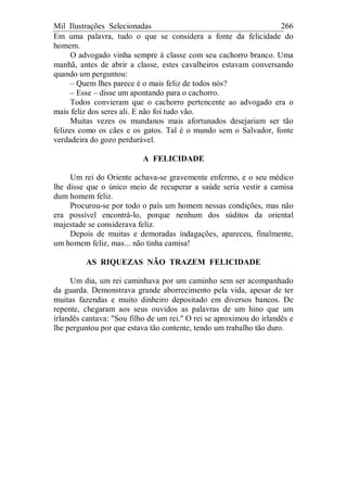 Mil Ilustrações Selecionadas 266
Em uma palavra, tudo o que se considera a fonte da felicidade do
homem.
O advogado vinha sempre à classe com seu cachorro branco. Uma
manhã, antes de abrir a classe, estes cavalheiros estavam conversando
quando um perguntou:
– Quem lhes parece é o mais feliz de todos nós?
– Esse – disse um apontando para o cachorro.
Todos convieram que o cachorro pertencente ao advogado era o
mais feliz dos seres ali. E não foi tudo vão.
Muitas vezes os mundanos mais afortunados desejariam ser tão
felizes como os cães e os gatos. Tal é o mundo sem o Salvador, fonte
verdadeira do gozo perdurável.
A FELICIDADE
Um rei do Oriente achava-se gravemente enfermo, e o seu médico
lhe disse que o único meio de recuperar a saúde seria vestir a camisa
dum homem feliz.
Procurou-se por todo o país um homem nessas condições, mas não
era possível encontrá-lo, porque nenhum dos súditos da oriental
majestade se considerava feliz.
Depois de muitas e demoradas indagações, apareceu, finalmente,
um homem feliz, mas... não tinha camisa!
AS RIQUEZAS NÃO TRAZEM FELICIDADE
Um dia, um rei caminhava por um caminho sem ser acompanhado
da guarda. Demonstrava grande aborrecimento pela vida, apesar de ter
muitas fazendas e muito dinheiro depositado em diversos bancos. De
repente, chegaram aos seus ouvidos as palavras de um hino que um
irlandês cantava: "Sou filho de um rei." O rei se aproximou do irlandês e
lhe perguntou por que estava tão contente, tendo um trabalho tão duro.
 