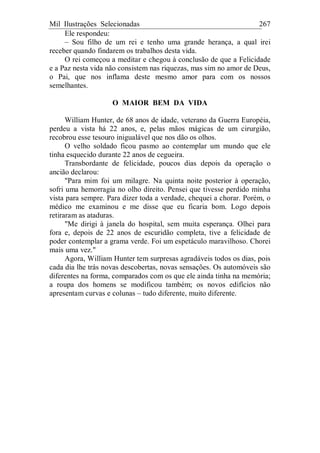 Mil Ilustrações Selecionadas 267
Ele respondeu:
– Sou filho de um rei e tenho uma grande herança, a qual irei
receber quando findarem os trabalhos desta vida.
O rei começou a meditar e chegou à conclusão de que a Felicidade
e a Paz nesta vida não consistem nas riquezas, mas sim no amor de Deus,
o Pai, que nos inflama deste mesmo amor para com os nossos
semelhantes.
O MAIOR BEM DA VIDA
William Hunter, de 68 anos de idade, veterano da Guerra Européia,
perdeu a vista há 22 anos, e, pelas mãos mágicas de um cirurgião,
recobrou esse tesouro inigualável que nos dão os olhos.
O velho soldado ficou pasmo ao contemplar um mundo que ele
tinha esquecido durante 22 anos de cegueira.
Transbordante de felicidade, poucos dias depois da operação o
ancião declarou:
"Para mim foi um milagre. Na quinta noite posterior à operação,
sofri uma hemorragia no olho direito. Pensei que tivesse perdido minha
vista para sempre. Para dizer toda a verdade, chequei a chorar. Porém, o
médico me examinou e me disse que eu ficaria bom. Logo depois
retiraram as ataduras.
"Me dirigi à janela do hospital, sem muita esperança. Olhei para
fora e, depois de 22 anos de escuridão completa, tive a felicidade de
poder contemplar a grama verde. Foi um espetáculo maravilhoso. Chorei
mais uma vez."
Agora, William Hunter tem surpresas agradáveis todos os dias, pois
cada dia lhe trás novas descobertas, novas sensações. Os automóveis são
diferentes na forma, comparados com os que ele ainda tinha na memória;
a roupa dos homens se modificou também; os novos edifícios não
apresentam curvas e colunas – tudo diferente, muito diferente.
 