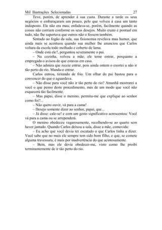 Mil Ilustrações Selecionadas 27
Teve, porém, de aprender à sua custa. Durante a tarde os seus
negócios o embaraçaram um pouco, pelo que volveu à casa um tanto
indisposto. Ele não era mau; enfadava-se, porém, facilmente quando as
coisas não corriam conforme os seus desejos. Muito exato e pontual em
tudo, não lhe suportava que outros não o fossem também.
Sentado ao fogão da sala, sua fisionomia revelava mau humor, que
ainda mais se acentuou quando sua mulher lhe anunciou que Carlos
voltara da escola todo molhado e coberto de lama.
– Onde está ele?, perguntou severamente o pai.
– Na cozinha, volveu a mãe; ele teme entrar, porquanto a
empregada o avisou de que estavas em casa.
– Não admira que receie entrar, pois ainda ontem o exortei a não ir
tão perto do rio. Manda-o entrar.
Carlos entrou, tiritando de frio. Um olhar do pai bastou para o
convencer do que o aguardava.
– Não disse para você não ir tão perto do rio? Amanhã mostrarei a
você o que penso deste procedimento, mas de um modo que você não
esquecerá tão facilmente.
– Mas papai, disse o menino, permita-me que explique ao senhor
como foi?...
– Não quero ouvir, vá para a cama!
– Desejo somente dizer ao senhor, papai, que...
– Já disse: cale-se! e com um gesto significativo acrescentou: Você
vá para a cama ou se arrependerá.
O menino obedeceu vagarosamente, recolhendo-se ao quarto sem
haver jantado. Quando Carlos deixou a sala, disse a mãe, comovida:
– Eu acho que você devia ter escutado o que Carlos tinha a dizer.
Você sabe que no mais ele sempre tem sido bom filho, e que, se comete
alguma travessura, é mais por inadvertência do que acintosamente.
– Bem, mas ele devia obedecer-me, visto como lhe proibi
terminantemente de ir tão perto do rio.
 