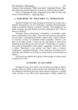 Mil Ilustrações Selecionadas 272
ninguém visse sua pessoa. "Dobro essa soma", respondeu Druzzo, "para
que minha casa seja bem patente e eu possa ser visto de todos os lados."
Essa é a linguagem do justo: irrepreensível aos olhos de Deus, não
teme a vista dos homens. – Lição dos Fatos.
A FIDELIDADE DE POLICARPO NA PERSEGUIÇÃO
Quando Policarpo era bispo da igreja de Esmirna foi levado ante o
tribunal. Perguntado se era ele o Policarpo, respondeu afirmativamente.
Então o procônsul começou a exortá-lo, dizendo: "Tem piedade da tua
idade avançada; jura pela fortuna de César; arrepende-te; dize "fora os
ateus (os cristãos)."
Policarpo olhava solenemente a assistência e levantando a mão,
alçou os olhos pala o Céu e disse: "Fora com estes ateus (os que estavam
em seu redor)." O procônsul persuadiu-o ainda e disse: "Jura e soltar-te-
ei; renuncia a Cristo." O venerando cristão respondeu: "Oitenta e seis
anos eu O tenho servido e nunca me fez mal algum; e como posso
blasfemar de meu Rei que me tem salvado?" "Tenho feras e te exporei a
elas se não te arrependeres", disse ainda o magistrado. "Trazei-as", disse
o mártir. "Suavizarei o teu espírito com fogo", disse o romano.
"Ameniza-o", respondeu Policarpo, "com o fogo que me queima um só
momento, mas lembrai-vos do fogo do castigo eterno, reservado para os
ímpios."
Na hora do seu martírio dava graças a Deus porque se contava entre
os mártires de Cristo.
LEALDADE AO SALVADOR
Felícitas foi uma viúva nobre e rica de Roma, no tempo de Marco
Aurélio. Tinha sete filhos os quais haviam sido instruídos na fé cristã, e
sua influência contribuíra para que outras pessoas aceitassem a religião
cristã. Felícitas e seus filhos foram denunciados a Públio, prefeito da
 