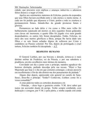 Mil Ilustrações Selecionadas 273
cidade, que procurou com súplicas e ameaças induzi-los a adorarem
falsos deuses e a negar a Cristo.
Apelou aos sentimentos maternos de Felícitas, porém ela respondeu
que seus filhos haviam escolhido entre a vida eterna e a morte eterna. A
cada um foi pedido que abjurasse a Cristo, porém a mãe os exortava a
permanecerem firmes, falando-lhes da grande promessa futura e
gloriosa.
Permaneceu ao lado deles e viu como o filho mais velho foi
barbaramente espancado até morrer; os dois seguintes foram golpeados
com clavas até morrerem; o quarto filho foi jogado vivo num grande
despenhadeiro; os outros três foram decapitados. Então, Felícitas, no
meio dos seus mortos glorificou a Deus, porque lhe havia dado sete
filhos e os sete foram achados dignos de sofrerem por Cristo e
candidatos ao Paraíso celestial. Por fim, depois de prolongada e cruel
tortura, Felícitas também foi decapitada. – A.T.
RESPEITO HUMANO
O General Liethen, por sua bravura e denodo, tornou-se o mais
distinto militar de Frederico, rei da Prússia, e por sua sabedoria e
prudência, um dos cavalheiros mais íntimos do monarca.
Convidado um dia a jantar com o príncipe, mandou agradecer tão
honroso distinção, pedindo desculpa pela sua recusa. "Dizei a Sua
Majestade que hoje é o dia em que costumo comungar, e desejo passá-lo
em recolhimento a fim de não distrair-me dos pensamentos de piedade."
Alguns dias depois, aparecendo este general no castelo de Sans-
Souci, disse-lhe o príncipe: "Então?! Contai-me, Liethen: como foi a
vossa comunhão?"
A estas palavras todos os cortesãos desataram a rir.
– Príncipe, – disse logo o guerreiro cristão. V.M. deve saber que
nunca me acovardei diante do perigo. Tenho sempre combatido, com
dedicação e coragem, por V.M. e pela pátria, e minha espada está ainda
 