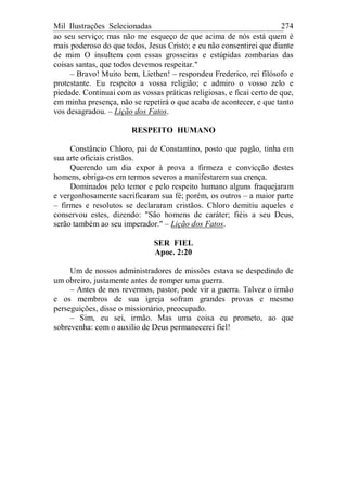 Mil Ilustrações Selecionadas 274
ao seu serviço; mas não me esqueço de que acima de nós está quem é
mais poderoso do que todos, Jesus Cristo; e eu não consentirei que diante
de mim O insultem com essas grosseiras e estúpidas zombarias das
coisas santas, que todos devemos respeitar."
– Bravo! Muito bem, Liethen! – respondeu Frederico, rei filósofo e
protestante. Eu respeito a vossa religião; e admiro o vosso zelo e
piedade. Continuai com as vossas práticas religiosas, e ficai certo de que,
em minha presença, não se repetirá o que acaba de acontecer, e que tanto
vos desagradou. – Lição dos Fatos.
RESPEITO HUMANO
Constâncio Chloro, pai de Constantino, posto que pagão, tinha em
sua arte oficiais cristãos.
Querendo um dia expor à prova a firmeza e convicção destes
homens, obriga-os em termos severos a manifestarem sua crença.
Dominados pelo temor e pelo respeito humano alguns fraquejaram
e vergonhosamente sacrificaram sua fé; porém, os outros – a maior parte
– firmes e resolutos se declararam cristãos. Chloro demitiu aqueles e
conservou estes, dizendo: "São homens de caráter; fiéis a seu Deus,
serão também ao seu imperador." – Lição dos Fatos.
SER FIEL
Apoc. 2:20
Um de nossos administradores de missões estava se despedindo de
um obreiro, justamente antes de romper uma guerra.
– Antes de nos revermos, pastor, pode vir a guerra. Talvez o irmão
e os membros de sua igreja sofram grandes provas e mesmo
perseguições, disse o missionário, preocupado.
– Sim, eu sei, irmão. Mas uma coisa eu prometo, ao que
sobrevenha: com o auxilio de Deus permanecerei fiel!
 