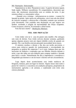 Mil Ilustrações Selecionadas 275
Separaram-se os dois. Passaram-se anos. A guerra devastou aquela
linda região. Milhares sucumbiram. Os conquistadores, descrentes que
eram, não mostraram misericórdia com os cristãos da terra. A paz
retornou afinal, e o missionário voltou.
– Quando veio o inimigo – informaram-no os crentes – o pastor foi
lançado na prisão. Após meses de sofrimentos, veio à sua cela um oficial
do exército ocupante e ofereceu-lhe a liberdade contanto que assinasse
certo documento. Este continha uma declaração em que negava seu
Senhor, aceitando a religião da nacionalidade das forças ocupantes.
Como recusasse a fazê-lo, foi torturado e afinal morto.
Fora fiel até à morte! – Meditações Matinais.
FIEL SOB PROVAÇÃO
Certo irmão veio ter à casa do pastor uma manhã e lhe entregou
sete reais de dízimo. Esse irmão estivera durante semanas, ganhando
apenas algumas poucos reais por algum trabalho avulso de quando em
quando. Ele e sua família estavam passando necessidade havia meses.
O ministro recebeu o dízimo e lhe deu um recibo provisório, e
estava para retirar-se quando ele modestamente e envergonhado me
perguntou se poderia lhe emprestar 5 ou 6 reais. Indagou para que iria
necessitar do dinheiro e respondeu que seu filhinho morrera durante a
noite e que não tinha em casa dinheiro para comprar madeira e fazenda
para fazer o caixão. Naturalmente lhe deu a importância e considerou a
integridade que denotava o ato de trazer o dízimo sob tais circunstâncias.
Logo depois deste acontecimento esse irmão mudou-se de
Kingston, Jamaica, para um lugar no interior. Alguns meses mais tarde o
pastor foi visitá-lo e o encontrou em condições prósperas, proprietário de
instrumentos agrícolas e de animais, e explorando com êxito uma
extenso plantação.
 