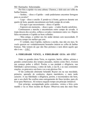 Mil Ilustrações Selecionadas 278
Por fim o capitão viu uma cabana. Chamou, e dela saiu um velho de
barbas brancas.
– Senhor, – disse o Capitão – onde poderíamos encontrar forragem
para os cavalos?
– Logo – disse o ancião. E pondo-se à frente, guiou-os durante um
quarto de hora, quando encontraram um lindo campo de cevada.
– Eis aqui o que necessitamos – disse o Capitão.
– Esperem um momento, – disse o guia – e todos ficarão satisfeitos.
Continuaram a marcha e encontraram outro campo de cevada. A
tropa desceu dos cavalos, colheu a cevada e montaram outra vez. Depois
falou novamente o Capitão ao bom velhinho:
– Meu amigo, o senhor nos fez andar demais sem necessidade. O
primeiro campo era melhor que este.
– É verdade, meu Capitão, replicou o ancião, mas não era meu. Se
vocês querem ser verdadeiramente honrados imitem ao velho de barbas
brancas. Não tomem do que não lhes pertence e nem dêem aquilo que
não é seu. – J.R.C.
A FIDELIDADE VENCE, A FIDELIDADE GUIA AO CÉU!
Entre os grandes desta Terra, os regentes, heróis, sábios, artistas e
grandes comerciantes dos tempos passados, muitos como Davi, tiveram
um começo pobre e difícil. Porém, a sua piedade e diligência, sua
fidelidade e perseverança, e antes de tudo, a sua fé, e as suas constantes
orações, os guiavam a um bom e ou a um glorioso fim.
O tão conhecido almirante holandês Ruyter era na sua mocidade,
primeiro, aprendiz de cordoeiro, depois marinheiro, e mais tarde
caixeiro. A sua fidelidade e diligência, porém, o recomendava tão bem,
que o seu chefe lhe confiou uma carregamento de finos tecidos, para ele
levar para Marrocos. Ali reinava naquele tempo um príncipe intratável.
Este príncipe, acompanhado pelos cortesãos, visitou a feira certa
manhã e viu os finos tecidos de Ruyter. Observou uma das mais finas
 