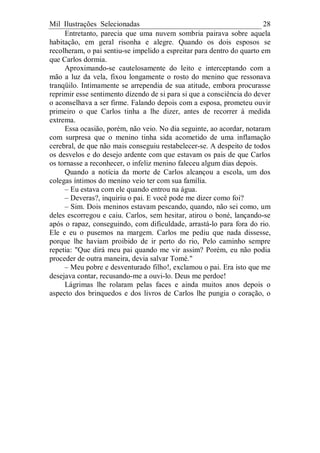 Mil Ilustrações Selecionadas 28
Entretanto, parecia que uma nuvem sombria pairava sobre aquela
habitação, em geral risonha e alegre. Quando os dois esposos se
recolheram, o pai sentiu-se impelido a espreitar para dentro do quarto em
que Carlos dormia.
Aproximando-se cautelosamente do leito e interceptando com a
mão a luz da vela, fixou longamente o rosto do menino que ressonava
tranqüilo. Intimamente se arrependia de sua atitude, embora procurasse
reprimir esse sentimento dizendo de si para si que a consciência do dever
o aconselhava a ser firme. Falando depois com a esposa, prometeu ouvir
primeiro o que Carlos tinha a lhe dizer, antes de recorrer à medida
extrema.
Essa ocasião, porém, não veio. No dia seguinte, ao acordar, notaram
com surpresa que o menino tinha sida acometido de uma inflamação
cerebral, de que não mais conseguiu restabelecer-se. A despeito de todos
os desvelos e do desejo ardente com que estavam os pais de que Carlos
os tornasse a reconhecer, o infeliz menino faleceu algum dias depois.
Quando a notícia da morte de Carlos alcançou a escola, um dos
colegas íntimos do menino veio ter com sua família.
– Eu estava com ele quando entrou na água.
– Deveras?, inquiriu o pai. E você pode me dizer como foi?
– Sim. Dois meninos estavam pescando, quando, não sei como, um
deles escorregou e caiu. Carlos, sem hesitar, atirou o boné, lançando-se
após o rapaz, conseguindo, com dificuldade, arrastá-lo para fora do rio.
Ele e eu o pusemos na margem. Carlos me pediu que nada dissesse,
porque lhe haviam proibido de ir perto do rio, Pelo caminho sempre
repetia: "Que dirá meu pai quando me vir assim? Porém, eu não podia
proceder de outra maneira, devia salvar Tomé."
– Meu pobre e desventurado filho!, exclamou o pai. Era isto que me
desejava contar, recusando-me a ouvi-lo. Deus me perdoe!
Lágrimas lhe rolaram pelas faces e ainda muitos anos depois o
aspecto dos brinquedos e dos livros de Carlos lhe pungia o coração, o
 