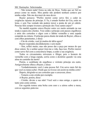Mil Ilustrações Selecionadas 280
– Não temam nada! Estou na mão de Deus. Tenho que ser fiel no
pouco como no muito. Meu patrão não perderá nenhum centavo por
minha culpa. Não me desviarei do meu dever.
Ruyter pensava: "Prefiro morrer como servo fiel, a ceder às
exigências injustas do príncipe. E Tu, ó amado Senhor do Céu, estás no
leme, e sem Tua vontade não podem torcer a ponta de um só cabelo.
Pessoas fiéis sempre tiveram a proteção dos Teus santos anjos!"
Na manhã seguinte estava Ruyter outra vez muito animado na sua
tenda à espera dos clientes. Veio então o príncipe com passos orgulhosos
e atrás dos cortesãos o algoz com o hábito vermelho e uma espada
comprida na cintura. O príncipe parou diante da tenda de Ruyter, olhou-o
com olhos penetrantes, e disse:
– Cão de cristão, você já mudou de idéia agora?
Ruyter respondeu decididamente e sem medo:
– Sim, refleti muito; mas não posso dar a peça por menos do que
disse ontem. Se o senhor quiser tirar-me a vida, faça isso. Prefiro morrer
como servo fiel com a consciência limpa, a ceder a sua exigência.
Todos os circunstantes retiveram o fôlego; pois o homem de
vermelho com a longa espada, sorria como o demônio quando via uma
alma no caminho da morte!
Porém, o semblante do orgulhoso e violento príncipe era outro.
Amigavelmente olhou a Ruyter, e disse:
– Verdadeiramente você é uma pessoa fiel. Um servo mais fiel do
que você eu nunca achei. Oxalá que eu tivesse um assim na minha corte!
Depois, dirigindo-se aos cortesãos que o cercavam, disse:
– Tomem a este cristão por exemplo.
A Ruyter, porém, disse:
– Cristão, dá-me a sua mão! Você será o meu amigo, a quem eu
tanto amo como estimo.
Em seguida tomou uma bolsa com ouro e a atirou sobre a mesa,
com as seguintes palavras:
 