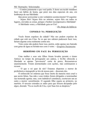 Mil Ilustrações Selecionadas 281
– Contém justamente o que você pediu. E deste seu tecido mandarei
fazer um hábito de honra, que porei nos dias especiais do ano, em
lembrança da sua fidelidade.
Que posso acrescentar a este verdadeiro acontecimento? O seguinte:
– Sejam fiéis! Sejam fiéis no mínimo, sejam fiéis em todos os
lugares, em todas as coisas, porque o Senhor recompensará a fidelidade!
A fidelidade vence, a fidelidade guia ao Céu!
– Do Amigo da Infância.
CONSOLO NA PERSEGUIÇÃO
Vocês foram expulsos da cidade? Não nos podem expulsar da
cidade que está nos Céus. Se os que nos odeiam pudessem fazer isso,
fariam alguma coisa realmente contra nós.
Visto como não podem fazer isso, porém, estão apenas nos batendo
com gotas de água ou ferindo-nos com o vento. – Gregório Nazianzeno.
HEROÍSMO EM FACE DA PERSEGUIÇÃO
Uma mulher e seus sete filhos foram levados perante o tirano
Antíoco no tempo da perseguição aos judeus, e foi-lhe oferecida a
liberdade se apenas "provassem" carne de porco, Recusaram-se
unanimemente. Foram atormentados com açoites, mas continuaram a
recusar.
– O que o rei quer de nós? Estamos dispostos a morrer de
preferência a transgredir as leis de nossos pais – disseram eles.
O enfurecido rei ordenou que fosse morto da maneira mais cruel o
que assim falara. Sua mãe e seus irmãos foram obrigados a testemunhar
sua tremenda agonia; mas, com inabalável constância, exortavam um ao
outro a morrer varonilmente. O segundo filho seguiu ao primeiro, no
martírio. O terceiro estendeu as mãos para que fossem decepadas pelo
algoz, dizendo: "Eu as recebi do Céu, e por Suas leis as desprezo."
 