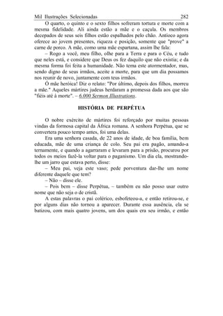 Mil Ilustrações Selecionadas 282
O quarto, o quinto e o sexto filhos sofreram tortura e morte com a
mesma fidelidade. Ali ainda estão a mãe e o caçula. Os membros
decepados de seus seis filhos estão espalhados pelo chão. Antíoco agora
oferece ao jovem presentes, riqueza e posição, somente que "prove" a
carne de porco. A mãe, como uma mãe espartana, assim lhe fala:
– Rogo a você, meu filho, olhe para a Terra e para o Céu, e tudo
que neles está, e considere que Deus os fez daquilo que não existia; e da
mesma forma foi feita a humanidade. Não tema este atormentador, mas,
sendo digno de seus irmãos, aceite a morte, para que um dia possamos
nos reunir de novo, juntamente com teus irmãos.
Ó mãe heróica! Diz o relato: "Por último, depois dos filhos, morreu
a mãe." Aqueles mártires judeus herdaram a promessa dada aos que são
"fiéis até à morte". – 6.000 Sermon Illustrations.
HISTÓRIA DE PERPÉTUA
O nobre exército de mártires foi reforçado por muitas pessoas
vindas da formosa capital da África romana. A senhora Perpétua, que se
convertera pouco tempo antes, foi uma delas.
Era uma senhora casada, de 22 anos de idade, de boa família, bem
educada, mãe de uma criança de colo. Seu pai era pagão, amando-a
ternamente, e quando a agarraram e levaram para a prisão, procurou por
todos os meios fazê-la voltar para o paganismo. Um dia ela, mostrando-
lhe um jarro que estava perto, disse:
– Meu pai, veja este vaso; pede porventura dar-lhe um nome
diferente daquele que tem?
– Não – disse ele.
– Pois bem – disse Perpétua, – também eu não posso usar outro
nome que não seja o de cristã.
A estas palavras o pai colérico, esbofeteou-a, e então retirou-se, e
por alguns dias não tornou a aparecer. Durante essa ausência, ela se
batizou, com mais quatro jovens, um dos quais era seu irmão, e então
 